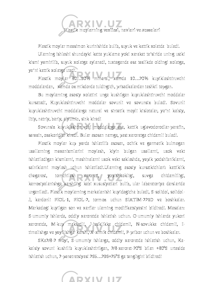  Plastik moylarning vazifasi, navlari va xossalari Plastik moylar mazsimon kurinishida bulib, suyuk va kattik xolatda buladi. Ularning ishlashi shundayki katta yuklama yoki xarakat ta’sirida uning ustki kismi yemirilib, suyuk xolatga aylanadi, tuxtaganda esa tezlikda oldingi xolatga, ya’ni kattik xolatga utadi. Plastik moylar 80…90% mineral, xamda 10…20% kuyiklashtiruvchi moddalardan, xamda oz mikdorda tuldirgich, prisadkalardan tashkil topgan. Bu moylarning asosiy xolatini unga kushilgan kuyuklashtiruvchi moddalar kursatadi, Kuyuklashtiruvchi moddalar sovunli va sovunsiz buladi. Sovunli kuyuklashtiruvchi moddalarga natural va sintetik moyli kislotalar, ya’ni kalsiy, litiy, natriy, bariy, alyumin, sink kiradi Sovunsiz kuyuklashtiruvchi moddalarga esa, kattik uglevodorodlar-parafin, serezin, ozekoridlar kiradi. Bular asosan namga, past xaroratga chidamli buladi. Plastik moylar kup yerda ishlatilib asosan, ochik va germetik bulmagan uzellarning mexanizmlarini moylash, kiyin bulgan uzellarni, uzok vakt ishlatiladigan kismlarni, mashinalarni uzok vakt saklashda, yepik podshibniklarni, salniklarni moylash uchun ishlatiladi.Ularning asosiy kursatkichlari: kattiklik chegarasi, tomchilash xarorati, yopishkokligi, suvga chidamliligi, karroziyalanishga karshiligi kabi xususiyatlari bulib, ular labaratoriya darslarida urganiladi. Plastik moylarning markalanishi kuyidagicha buladi, S-solidol, solidol- J, kardonli FIOL-1, FIOL-2, tormoz uchun SIATIM-221D va boshkalar. Markadagi kuyilgan son va xarflar ularning modifikatsiyasini bildiradi. Masalan: S-umumiy ishlarda, oddiy xaroratda ishlatish uchun. O-umumiy ishlarda yukori xaroratda, M-kup maksadli, J-issiklikka chidamli, N-sovukka chidamli, I- tirnalishga va yeyilishga karshi, X-ximik chidamli, P-pribor uchun va boshkalar. SKa2/8-2 moyi, S-umumiy ishlarga, oddiy xaroratda ishlatish uchun, Ka- kalsiy sovuni kushilib kuyuklashtirilgan, 2/8-xarorat-20 0 S bilan +80 0 S urtasida ishlatish uchun, 2-penetratsiyasi 265…296=25 0 S ga tengligini bildiradi 