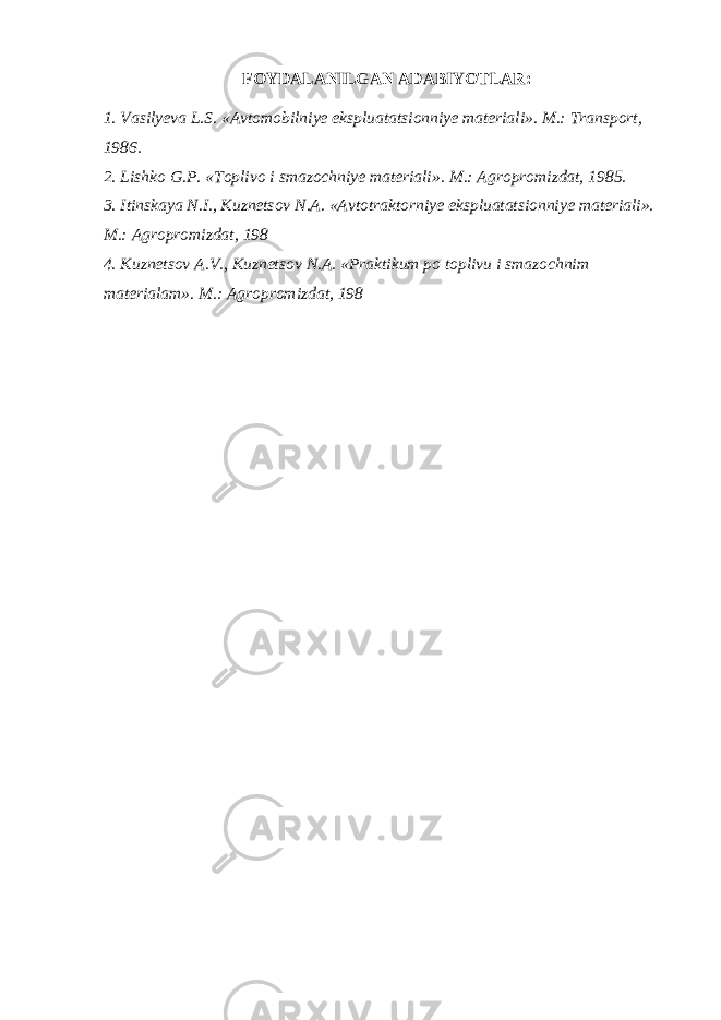 FOYDALANILGAN ADABIYOTLAR: 1. Vasilyeva L.S. «Avtomobilniye ekspluatatsionniye materiali». M.: Transport, 1986. 2. Lishko G.P. «Toplivo i smazochniye materiali». M.: Agropromizdat, 1985. 3. Itinskaya N.I., Kuznetsov N.A. «Avtotraktorniye ekspluatatsionniye materiali». M.: Agropromizdat, 198 4. Kuznetsov A.V., Kuznetsov N.A. «Praktikum po toplivu i smazochnim materialam». M.: Agropromizdat, 198 