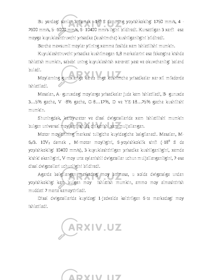 Bu yerdagi sonlar 3 demak –18 0 S da uning yopishkokligi 1250 mm/s, 4 - 2600 mm/s, 5- 6000 mm/s, 6- 10400 mm/s ligini bildiradi. Kursatilgan 3 xarfi esa moyga kuyuklashtiruvchi prisadka (kushimcha) kushilganligini bildiradi. Barcha mavsumli moylar yilning xamma faslida xam ishlatilishi mumkin. Kuyuklashtiruvchi prisadka kushilmagan 6,8 markalarini esa fakatgina kishda ishlatish mumkin, sababi uning kuyuklashish xarorati past va okuvchanligi baland buladi. Moylarning guruxlariga karab unga kushimcha prisadkalar xar-xil mikdorda ishlatiladi. Masalan, A- guruxdagi moylarga prisadkalar juda kam ishlatiladi, B- guruxda 3…5% gacha, V -8% gacha, G-8…12%, D va YE-18…25% gacha kushilishi mumkin. Shuningdek, karbyurator va dizel dvigatellarida xam ishlatilishi mumkin bulgan universal moylarni ishlab chikarish xam muljallangan. Motor moylarining markasi tuligicha kuyidagicha belgilanadi. Masalan, M- 6 3 /3. 10V 2 demak , M-motor moyligini, 6-yopishkoklik sinfi (-18 0 S da yopishkokligi 10400 mm/s), 3-kuyuklashtirilgan prisadka kushilganligini, xamda kishki ekanligini, V-moy urta aylanishli dvigatellar uchun muljallanganligini, 2-esa dizel dvigatellari uchunligini bildiradi. Agarda belgilangan markadagi moy bulmasa, u xolda dvigatelga undan yopishkokligi kam bulgan moy ishlatish mumkin, ammo moy almashtirish muddati 2 marta kamaytiriladi. Dizel dvigatellarida kuyidagi 1-jadvalda keltirilgan 6-ta markadagi moy ishlatiladi. 