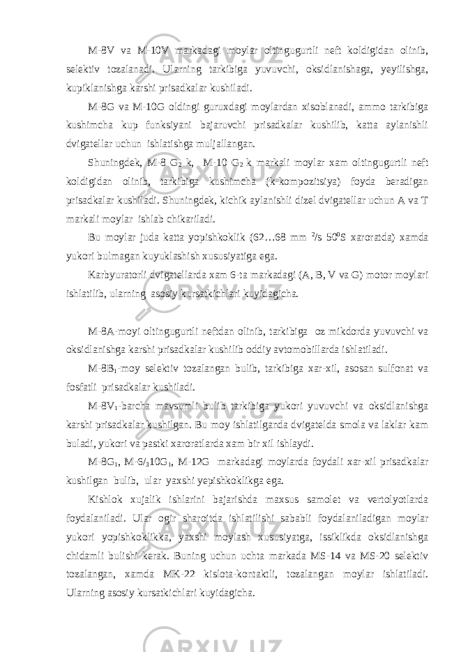 M-8V va M-10V markadagi moylar oltingugurtli neft koldigidan olinib, selektiv tozalanadi. Ularning tarkibiga yuvuvchi, oksidlanishaga, yeyilishga, kupiklanishga karshi prisadkalar kushiladi. M-8G va M-10G oldingi guruxdagi moylardan xisoblanadi, ammo tarkibiga kushimcha kup funksiyani bajaruvchi prisadkalar kushilib, katta aylanishli dvigatellar uchun ishlatishga muljallangan. Shuningdek, M-8 G 2 k, M-10 G 2 k markali moylar xam oltingugurtli neft koldigidan olinib, tarkibiga kushimcha (k-kompozitsiya) foyda beradigan prisadkalar kushiladi. Shuningdek, kichik aylanishli dizel dvigatellar uchun A va T markali moylar ishlab chikariladi. Bu moylar juda katta yopishkoklik (62…68 mm 2 /s 50 0 S xaroratda) xamda yukori bulmagan kuyuklashish xususiyatiga ega. Karbyuratorli dvigatellarda xam 6-ta markadagi (A, B, V va G) motor moylari ishlatilib, ularning asosiy kursatkichlari kuyidagicha. M-8A-moyi oltingugurtli neftdan olinib, tarkibiga oz mikdorda yuvuvchi va oksidlanishga karshi prisadkalar kushilib oddiy avtomobillarda ishlatiladi. M-8B 1 -moy selektiv tozalangan bulib, tarkibiga xar-xil, asosan sulfonat va fosfatli prisadkalar kushiladi. M-8V 1 -barcha mavsumli bulib tarkibiga yukori yuvuvchi va oksidlanishga karshi prisadkalar kushilgan. Bu moy ishlatilganda dvigatelda smola va laklar kam buladi, yukori va pastki xaroratlarda xam bir xil ishlaydi. M-8G 1 , M-6/ 3 10G 1 , M-12G markadagi moylarda foydali xar-xil prisadkalar kushilgan bulib, ular yaxshi yepishkoklikga ega. Kishlok xujalik ishlarini bajarishda maxsus samolet va vertolyotlarda foydalaniladi. Ular ogir sharoitda ishlatilishi sababli foydalaniladigan moylar yukori yopishkoklikka, yaxshi moylash xususiyatga, issiklikda oksidlanishga chidamli bulishi kerak. Buning uchun uchta markada MS-14 va MS-20 selektiv tozalangan, xamda MK-22 kislota-kontaktli, tozalangan moylar ishlatiladi. Ularning asosiy kursatkichlari kuyidagicha. 