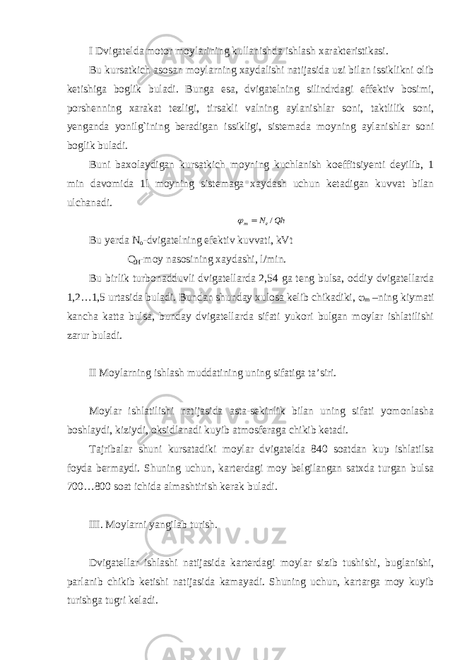 I Dvigatelda motor moylarining kullanishda ishlash xarakteristikasi. Bu kursatkich asosan moylarning xaydalishi natijasida uzi bilan issiklikni olib ketishiga boglik buladi. Bunga esa, dvigatelning silindrdagi effektiv bosimi, porshenning xarakat tezligi, tirsakli valning aylanishlar soni, taktlilik soni, yenganda yonilg`ining beradigan issikligi, sistemada moyning aylanishlar soni boglik buladi. Buni baxolaydigan kursatkich moyning kuchlanish koeffitsiyenti deyilib, 1 min davomida 1l moyning sistemaga xaydash uchun ketadigan kuvvat bilan ulchanadi.Qh Ne m /   Bu yerda N o -dvigatelning efektiv kuvvati, kVt Q H -moy nasosining xaydashi, l/min. Bu birlik turbonadduvli dvigatellarda 2,54 ga teng bulsa, oddiy dvigatellarda 1,2…1,5 urtasida buladi. Bundan shunday xulosa kelib chikadiki,  m –ning kiymati kancha katta bulsa, bunday dvigatellarda sifati yukori bulgan moylar ishlatilishi zarur buladi. II Moylarning ishlash muddatining uning sifatiga ta’siri. Moylar ishlatilishi natijasida asta-sekinlik bilan uning sifati yomonlasha boshlaydi, kiziydi, oksidlanadi kuyib atmosferaga chikib ketadi. Tajribalar shuni kursatadiki moylar dvigatelda 840 soatdan kup ishlatilsa foyda bermaydi. Shuning uchun, karterdagi moy belgilangan satxda turgan bulsa 700…800 soat ichida almashtirish kerak buladi. III. Moylarni yangilab turish. Dvigatellar ishlashi natijasida karterdagi moylar sizib tushishi, buglanishi, parlanib chikib ketishi natijasida kamayadi. Shuning uchun, kartarga moy kuyib turishga tugri keladi. 