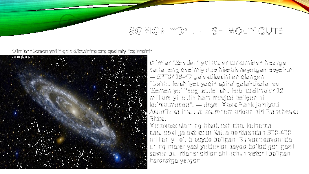 SOMON YOʻLI  — SHIMOLIY QUTBI Olimlar “Soatlar” yulduzlar turkumidan hozirga qadar eng qadimiy deb hisoblanayotgan obyektni — SPT0418-47 galaktikasini aniqlangan. “ Ushbu kashfiyot yaqin spiral galaktikalar va ‘Somon yo‘li’dagi xuddi shu kabi tuzilmalar 12 milliard yil oldin ham mavjud bo‘lganini ko‘rsatmoqda”, — deydi Mask Plank jamiyati Astrofizika instituti astronomlaridan biri Franchesko Rittso. Mutaxassislarning hisoblashicha, koinotda dastlabki galaktikalar Katta portlashdan 300-400 million yil o‘tib paydo bo‘lgan. Bu vaqt davomida uning materiyasi yulduzlar paydo bo‘ladigan gazli sovuq bulutlar shakllanishi uchun yetarli bo‘lgan haroratga yetgan.Olimlar “Somon yo‘li” galaktikasining eng qadimiy “egizagini” aniqlagan 