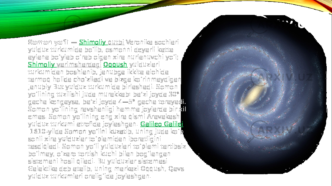 Somon yoʻli  —  Shimoliy qutbi  Veronika sochlari yulduz turkumida boʻlib, osmonni deyarli katta aylana boʻylab oʻrab olgan xira nurlanuvchi yoʻl;  Shimoliy yarimshardagi   Oqqush  yulduzlari turkumidan boshlanib, janubga ikkita alohida tarmoq holida choʻziladi va bizga koʻrinmaydigan Janubiy But yulduz turkumida birlashadi. Somon yoʻlining tuzilishi juda murakkab: baʼzi joyda 30° gacha kengaysa, baʼzi joyda 4—5° gacha torayadi. Somon yoʻlining ravshanligi hamma joylarda bir xil emas. Somon yoʻlining eng xira qismi Aravakash yulduz turkumi atrofida joylashgan.  Galileo Galilei  1610-yilda Somon yoʻlini kuzatib, uning juda koʻp sonli xira yulduzlar toʻplamidan iboratligini tasdiqladi. Somon yoʻli yulduzlari toʻplami tartibsiz boʻlmay, oʻzaro tortish kuchi bilan bogʻlangan sistemani hosil qiladi. Bu yulduzlar sistemasi Galaktika deb atalib, uning markazi Oqqush, Qavs yulduz turkumlari oraligʻida joylashgan. 