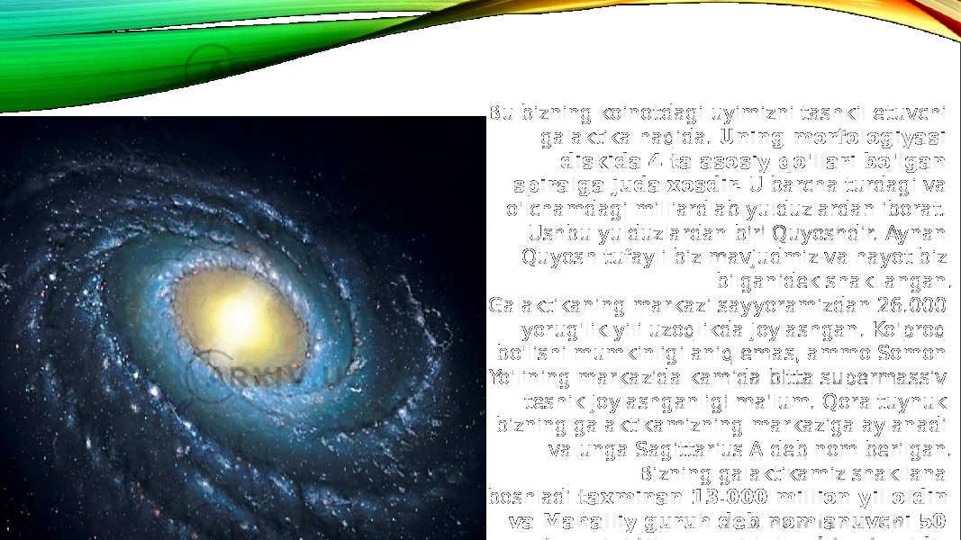 Bu bizning koinotdagi uyimizni tashkil etuvchi galaktika haqida.  Uning morfologiyasi diskida 4 ta asosiy qo&#39;llari bo&#39;lgan spiralga juda xosdir.  U barcha turdagi va o&#39;lchamdagi milliardlab yulduzlardan iborat. Ushbu yulduzlardan biri Quyoshdir. Aynan Quyosh tufayli biz mavjudmiz va hayot biz bilganidek shakllangan. Galaktikaning markazi sayyoramizdan 26.000 yorug&#39;lik yili uzoqlikda joylashgan. Ko&#39;proq bo&#39;lishi mumkinligi aniq emas, ammo Somon Yo&#39;lining markazida kamida bitta supermassiv teshik joylashganligi ma&#39;lum. Qora tuynuk bizning galaktikamizning markaziga aylanadi va unga Sagittarius A deb nom berilgan. Bizning galaktikamiz shakllana boshladi  taxminan 13.000 million yil oldin va Mahalliy guruh deb nomlanuvchi 50 ta galaktika guruhining bir qismidir . 