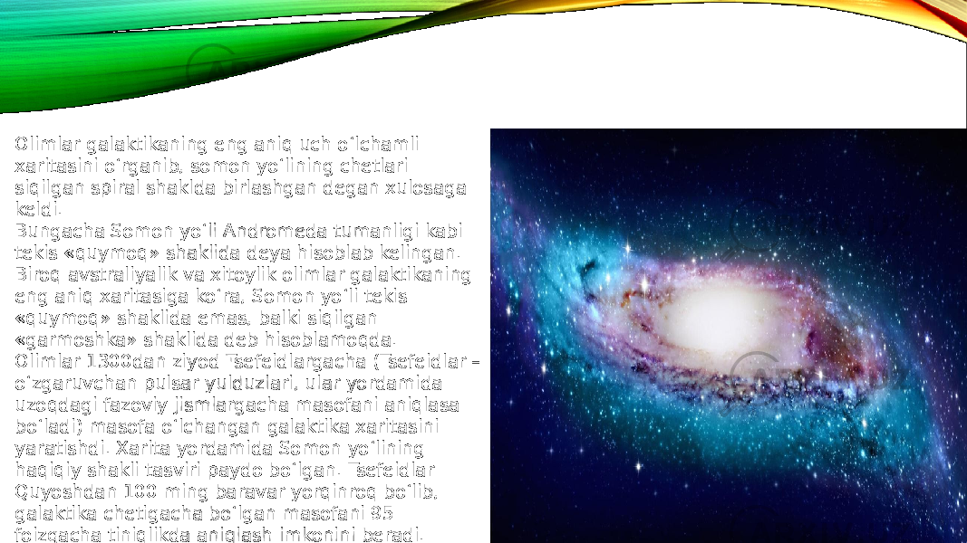 Olimlar galaktikaning eng aniq uch o‘lchamli xaritasini o‘rganib, somon yo‘lining chetlari siqilgan spiral shaklda birlashgan degan xulosaga keldi. Bungacha Somon yo‘li Andromeda tumanligi kabi tekis «quymoq» shaklida deya hisoblab kelingan. Biroq avstraliyalik va xitoylik olimlar galaktikaning eng aniq xaritasiga ko‘ra, Somon yo‘li tekis «quymoq» shaklida emas, balki siqilgan «garmoshka» shaklida deb hisoblamoqda.  Olimlar 1300dan ziyod Tsefeidlargacha (Tsefeidlar – o‘zgaruvchan pulsar yulduzlari, ular yordamida uzoqdagi fazoviy jismlargacha masofani aniqlasa bo‘ladi) masofa o‘lchangan galaktika xaritasini yaratishdi. Xarita yordamida Somon yo‘lining haqiqiy shakli tasviri paydo bo‘lgan. Tsefeidlar Quyoshdan 100 ming baravar yorqinroq bo‘lib, galaktika chetigacha bo‘lgan masofani 95 foizgacha tiniqlikda aniqlash imkonini beradi. 