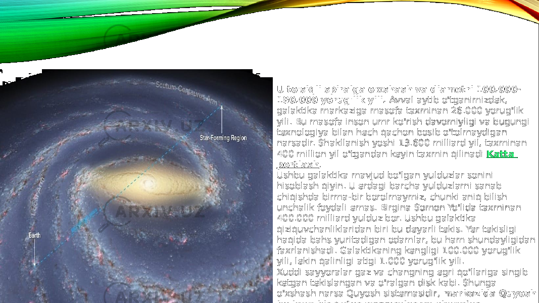 U to&#39;siqli spiralga o&#39;xshash va diametri 100.000- 180.000 yorug&#39;lik yili.  Avval aytib o&#39;tganimizdek, galaktika markaziga masofa taxminan 26.000 yorug&#39;lik yili. Bu masofa inson umr ko&#39;rish davomiyligi va bugungi texnologiya bilan hech qachon bosib o&#39;tolmaydigan narsadir. Shakllanish yoshi 13.600 milliard yil, taxminan 400 million yil o&#39;tgandan keyin taxmin qilinadi  Katta portlash . Ushbu galaktika mavjud bo&#39;lgan yulduzlar sonini hisoblash qiyin. U erdagi barcha yulduzlarni sanab chiqishda birma-bir borolmaymiz, chunki aniq bilish unchalik foydali emas. Birgina Somon Yo&#39;lida taxminan 400.000 milliard yulduz bor. Ushbu galaktika qiziquvchanliklaridan biri bu deyarli tekis. Yer tekisligi haqida bahs yuritadigan odamlar, bu ham shundayligidan faxrlanishadi. Galaktikaning kengligi 100.000 yorug&#39;lik yili, lekin qalinligi atigi 1.000 yorug&#39;lik yili. Xuddi sayyoralar gaz va changning egri qo&#39;llariga singib ketgan tekislangan va o&#39;ralgan disk kabi. Shunga o&#39;xshash narsa Quyosh sistemasidir,  markazida Quyosh bo&#39;lgan bir qator sayyoralar va changlar galaktikaning turbulent markazidan 26.000 yorug&#39;lik yili davomida langar tashlagan. 