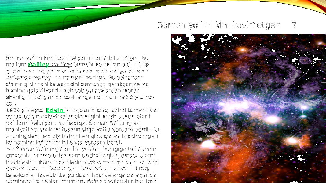 Somon yo&#39;lini kim kashf etganini aniq bilish qiyin. Bu ma&#39;lum  Galiley Galiley  birinchi bo&#39;lib tan oldi  1610 yilda bizning galaktikamizda alohida yulduzlar qatorida yorug&#39;lik nurlari borligi.  Bu astronom o&#39;zining birinchi teleskopini osmonga qaratganida va bizning galaktikamiz behisob yulduzlardan iborat ekanligini ko&#39;rganida boshlangan birinchi haqiqiy sinov edi. 1920 yildayoq  Edvin hubl  osmondagi spiral tumanliklar aslida butun galaktikalar ekanligini bilish uchun etarli dalillarni keltirgan. Bu haqiqat Somon Yo&#39;lining asl mohiyati va shaklini tushunishga katta yordam berdi. Bu, shuningdek, haqiqiy hajmni aniqlashga va biz cho&#39;mgan koinotning ko&#39;lamini bilishga yordam berdi. Biz Somon Yo&#39;lining qancha yulduzi borligiga to&#39;liq amin emasmiz, ammo bilish ham unchalik qiziq emas. Ularni hisoblash imkonsiz vazifadir.  Astronomlar buning eng yaxshi usulini topishga harakat qilishadi.  Biroq, teleskoplar faqat bitta yulduzni boshqalarga qaraganda yorqinroq ko&#39;rishlari mumkin. Ko&#39;plab yulduzlar biz ilgari aytib o&#39;tgan gaz va chang bulutlari ortida yashiringan. Somon yo&#39;lini kim kashf etgan ? ? 