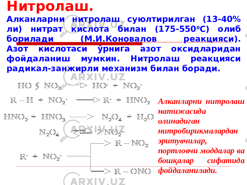 Нитролаш. Алканларни нитролаш суюлтирилган (13-40% ли) нитрат кислота билан (175-550 0 С) олиб борилади (М.И.Коновалов реакцияси). Азот кислотаси ўрнига азот оксидларидан фойдаланиш мумкин. Нитролаш реакцияси радикал-занжирли механизм билан боради.HO : NO 2 HO . + NO 2 . R – H + NO 2 . R . + HNO 2 HNO 2 + HNO 3 N 2O 4 + H 2O N 2O 4 2 NO 2 . R . + NO 2 . R – NO 2 R – ONO HO : NO 2 HO . + NO 2 . R – H + NO 2 . R . + HNO 2 HNO 2 + HNO 3 N 2O 4 + H 2O N 2O 4 2 NO 2 . R . + NO 2 . R – NO 2 R – ONO R . + NO 2 . R – NO 2 R – ONO Алканларни нитролаш натижасида олинадиган нитробирикмалардан эритувчилар, портловчи моддалар ва бошқалар сифатида фойдаланилади. 