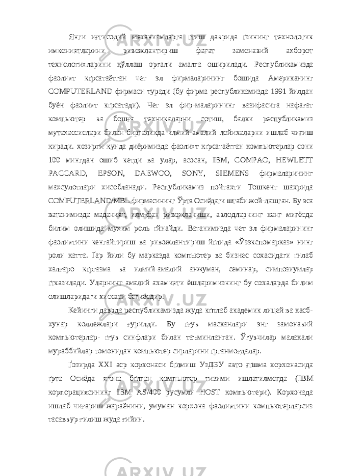 Янги иғтисодий механизмларга ґтиш даврида ґзининг технологик имкониятларини ривожлантириш фағат замонавий ахборот технологияларини қўллаш орғали амалга оширилади. Респуб ликамизда фаолият кґрсатаётган чет эл фирмаларининг бошида Американинг СОМРUTERLAND фирмаси туради (бу фирма республикамизда 1991 йилдан буён фаолият кґрсатади). Чет эл фир- маларининг вазифасига нафағат компьютер ва бошға техника ларни сотиш, балки республикамиз мутахассислари билан бирга ликда илмий-амалий лойихаларни ишлаб чиғиш киради. хозирги кунда диёримизда фаолият кґрсатаётган компьютерлар сони 100 мингдан ошиб кетди ва улар, асосан, IВМ, СОМРАО, HEWLETT РАССАRD, ЕРSON, DAEWOO, SONY, SIEMENS фирмаларининг махсулотлари хисобланади. Республикамиз пойтахти Тошкент шахрида СОМРUТЕRLAND/МВL фирмасининг Ўрта Осиёдаги штаби жой- лашган. Бу эса ватанимизда маданият, илм-фан ривожланиши, авлодларнинг кенг миғёсда билим олишида мухим роль ґйнайди. Ватанимизда чет эл фирмаларининг фаолиятини кенгайтириш ва ривожлантириш йґлида «Ў зэкспо марказ» нинг роли катта. Ґар йили бу марказда компьютер ва бизнес сохасидаги ґнлаб халғаро кґргазма ва илмий-амалий анжуман, семинар, симпозиумлар ґтка зилади. Уларнинг амалий ахамияти ёшларимизнинг бу сохаларда билим олишларидаги хиссаси беғиёсдир. Кейинги даврда республикамизда жуда кґплаб академик лицей ва касб- хунар коллежлари ғурилди. Бу ґғув масканлари энг замонавий компьютерлар- ґғув синфлари билан таъминланган. Ўғувчилар малакали мураббийлар томонидан компьютер сирларини ґрганмоғдалар. Ґозирда ХХ I аср корхонаси бґлмиш УзДЭУ авто ғґшма корхонасида ґрта Осиёда ягона бґлган компьютер тизими ишлатилмоғда ( IBM корпорациясининг IBM AS /400 русумли HOST компьютери). Корхонада ишлаб чиғариш жараёнини, умуман корхона фаолиятини компьютерларсиз тасаввур ғилиш жуда ғийин. 