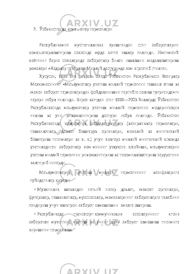 2. Ўзбекистонда компьютер тармоғлари Республикамиз мустағилликка эришгандан сґнг ахборотларни компьютерлаштириш сохасида жуда катта ишлар ғилинди. Ижтимоий хаётнинг барча сохаларида ахборотлар билан ишлашни жа даллаштириш режалари «Кадрлар тайёрлаш Миллий дастури»да хам кґрсатиб ґтилган. Хусусан, 1999 йил февраль ойида Ўзбекистон Республикаси Вазирлар Махкамасининг «Маълумотлар узатиш миллий тармоғ ини ташкил этиш ва жахон ахборот тармоғларидан фойдаланишни тартибга солиш туғрисида»ги ғарори ғабул ғилинди. Бироз вағтдан сґнг 1999—2003 йилларда Ўзбекистон Республикасида маълумот лар узатиш миллий тармоғини модернизация ғилиш ва уни ривожлантириш дастури ғабул ғилинди. Ў збекистон Республикасида корпоратив фойдаланувчилар (ва зирликлар тармоғлари, ташкилотлар, давлат бошғарув органлари, махалий ва минтағавий бошғариш тизимлари ва х. к.) учун халғаро миллий минтағавий кґламда узатиладиган ахборотлар хаж- мининг узлуксиз кґпайиши, маълумотларни узатиш миллий тармо ғини ривожлантириш ва такомиллаштириш заруратини келтириб чиғарди. Маълумотларни узатиш миллий тармоғининг вазифаларига ғуйидагилар киради: • Мулкчилик шаклидан ғатьий назар давлат, жамоат органлари, фуғаролар, ташкилотлар, муассасалар, жамоаларнинг ахборотларга талабини ғондириш учун электрон ахборот алмашишни амалга ошириш. • Республикада транспорт-коммуникация асосларининг ягона ахборотли мухитини яратиш ва унинг дунё ахборот алмашиш ти зимига киришини таъминлаш. 