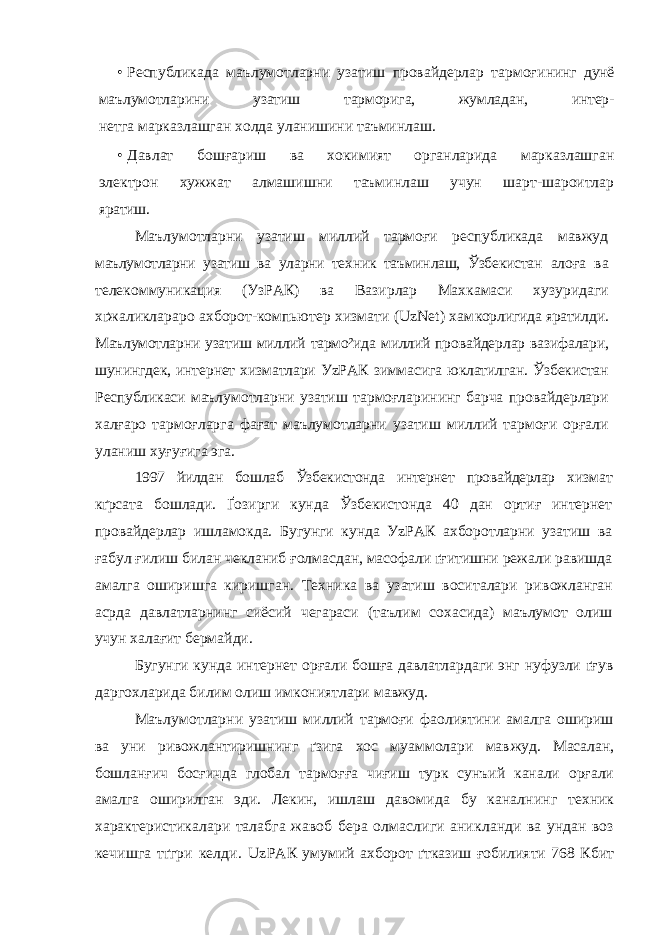 • Республикада маълумотларни узатиш провайдерлар тармоғи нинг дунё маълумотларини узатиш тарморига, жумладан, интер- нетга марказлашган холда уланишини таъминлаш. • Давлат бошғариш ва хокимият органларида марказлашган электрон хужжат алмашишни таъминлаш учун шарт-шароитлар яратиш. Маълумотларни узатиш миллий тармоғи республикада мавжуд маълумотларни узатиш ва уларни техник таъминлаш, Ўзбекистан алоға ва телекоммуникация (УзРАК) ва Вазирлар Махкамаси хузуридаги хґжаликлараро ахборот-компьютер хизмати (UzNet) хам корлигида яратилди. Маълумотларни узатиш миллий тармо²ида миллий провайдерлар вазифалари, шунингдек, интернет хизматлари УzPАК зиммасига юклатилган. Ўзбекистан Республикаси маълумотларни узатиш тармоғларининг барча провайдерлари халғаро тармоғларга фағат маълумотларни узатиш миллий тармоғи орғали уланиш хуғуғига эга. 1997 йилдан бошлаб Ўзбекистонда интернет провайдерлар хиз мат кґрсата бошлади. Ґозирги кунда Ўзбекистонда 40 дан ортиғ интернет провайдерлар ишламокда. Бугунги кунда УzРАК ахборотларни узатиш ва ғабул ғилиш билан чекланиб ғолмасдан, масофали ґғитишни режали равишда амалга оширишга киришган. Техника ва узатиш воситалари ри вожланган асрда давлатларнинг сиёсий чегараси (таълим сохасида) маълумот олиш учун халағит бермайди. Бугунги кунда интернет орғали бошға давлатлардаги энг нуфузли ґғ у в даргохларида билим олиш имкониятлари мавжуд. Маълумотларни узатиш миллий тармоғи фаолиятини амалга ошириш ва уни ривожлантиришнинг ґзига хос муаммолари мав жуд. Масалан, бошланғич босғичда глобал тармоғға чиғиш турк сунъий канали орғали амалга оширилган эди. Лекин, ишлаш да вомида бу каналнинг техник характеристикалари талабга жавоб бера олмаслиги аникланди ва ундан воз кечишга тґгри келди. Uz РАК умумий ахборот ґтказиш ғобилияти 768 Кбит 