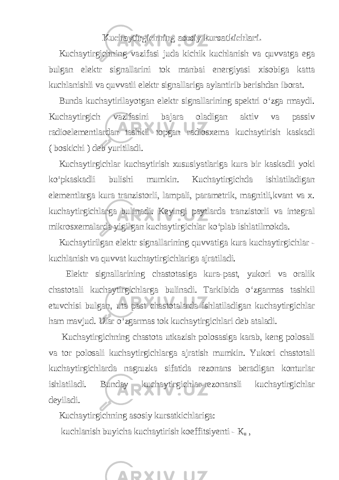 Kuchaytirgichning asosiy kursatkichlari. Kuchaytirgichning vazifasi juda kichik kuchlanish va quvvatga ega bulgan elektr signallarini tok manbai energiyasi xisobiga katta kuchlanishli va quvvatli elektr signallariga aylantirib berishdan iborat. Bunda kuchaytirilayotgan elektr signallarining spektri o‘zga rmaydi. Kuchaytirgich vazifasini bajara oladigan aktiv va passiv radioelementlardan tashkil topgan radiosxema kuchaytirish kaskadi ( boskichi ) deb yuritiladi. Kuchaytirgichlar kuchaytirish xususiyatlariga kura bir kaskadli yoki ko‘pkaskadli bulishi mumkin. Kuchaytirgichda ishlatiladigan elementlarga kura tranzistorli, lampali, parametrik, magnitli,kvant va x. kuchaytirgichlarga bulinadi. Keyingi paytlarda tranzistorli va integral mikrosxemalarda yigilgan kuchaytirgichlar ko‘plab ishlatilmokda. Kuchaytirilgan elektr signallarining quvvatiga kura kuchaytirgichlar - kuchlanish va quvvat kuchaytirgichlariga ajratiladi. Elektr signallarining chastotasiga kura-past, yukori va oralik chastotali kuchaytirgichlarga bulinadi. Tarkibida o‘zgarmas tashkil etuvchisi bulgan, uta past chastotalarda ishlatiladigan kuchaytirgichlar ham mavjud. Ular o‘zgarmas tok kuchaytirgichlari deb ataladi. Kuchaytirgichning chastota utkazish polosasiga karab, keng polosali va tor polosali kuchaytirgichlarga ajratish mumkin. Yukori chastotali kuchaytirgichlarda nagruzka sifatida rezonans beradigan konturlar ishlatiladi. Bunday kuchaytirgichlar-rezonansli kuchaytirgichlar deyiladi. Kuchaytirgichning asosiy kursatkichlariga: kuchlanish buyicha kuchaytirish koeffitsiyenti - К u , 