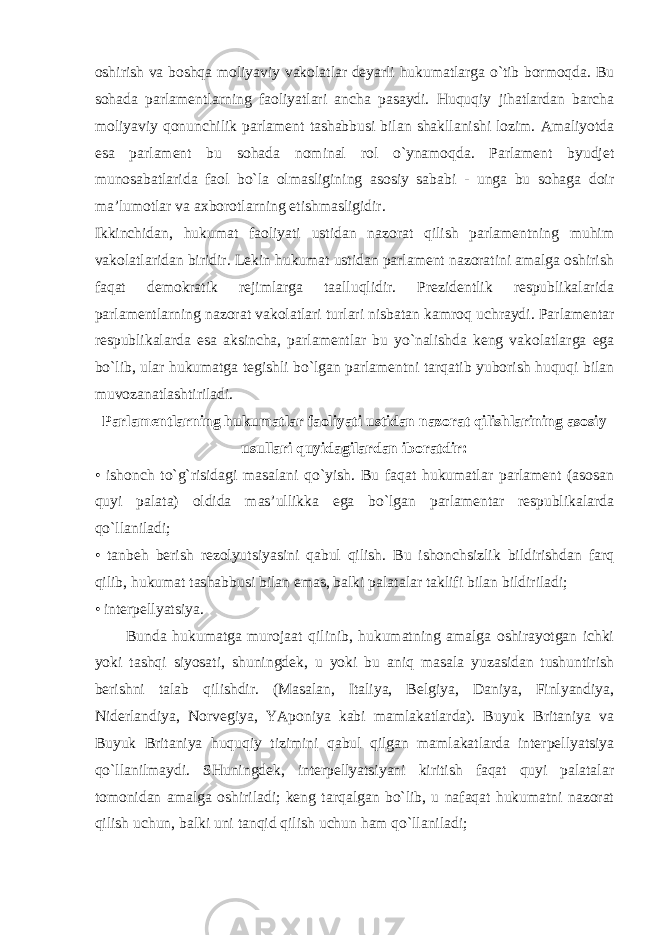 oshirish va boshqa moliyaviy vakolatlar deyarli hukumatlarga o`tib bormoqda. Bu sohada parlamentlarning faoliyatlari ancha pasaydi. Huquqiy jihatlardan barcha moliyaviy qonunchilik parlament tashabbusi bilan shakllanishi lozim. Amaliyotda esa parlament bu sohada nominal rol o`ynamoqda. Parlament byudjet munosabatlarida faol bo`la olmasligining asosiy sababi - unga bu sohaga doir ma’lumotlar va axborotlarning etishmasligidir. Ikkinchidan, hukumat faoliyati ustidan nazorat qilish parlamentning muhim vakolatlaridan biridir. Lekin hukumat ustidan parlament nazoratini amalga oshirish faqat demokratik rejimlarga taalluqlidir. Prezidentlik respublikalarida parlamentlarning nazorat vakolatlari turlari nisbatan kamroq uchraydi. Parlamentar respublikalarda esa aksincha, parlamentlar bu yo`nalishda keng vakolatlarga ega bo`lib, ular hukumatga tegishli bo`lgan parlamentni tarqatib yuborish huquqi bilan muvozanatlashtiriladi. Parlamentlarning hukumatlar faoliyati ustidan nazorat qilishlarining asosiy usullari quyidagilardan iboratdir: • ishonch to`g`risidagi masalani qo`yish. Bu faqat hukumatlar parlament (asosan quyi palata) oldida mas’ullikka ega bo`lgan parlamentar respublikalarda qo`llaniladi; • tanbeh berish rezolyutsiyasini qabul qilish. Bu ishonchsizlik bildirishdan farq qilib, hukumat tashabbusi bilan emas, balki palatalar taklifi bilan bildiriladi; • interpellyatsiya. Bunda hukumatga murojaat qilinib, hukumatning amalga oshirayotgan ichki yoki tashqi siyosati, shuningdek, u yoki bu aniq masala yuzasidan tushuntirish berishni talab qilishdir. (Masalan, Italiya, Belgiya, Daniya, Finlyandiya, Niderlandiya, Norvegiya, YAponiya kabi mamlakatlarda). Buyuk Britaniya va Buyuk Britaniya huquqiy tizimini qabul qilgan mamlakatlarda interpellyatsiya qo`llanilmaydi. SHuningdek, interpellyatsiyani kiritish faqat quyi palatalar tomonidan amalga oshiriladi; keng tarqalgan bo`lib, u nafaqat hukumatni nazorat qilish uchun, balki uni tanqid qilish uchun ham qo`llaniladi; 