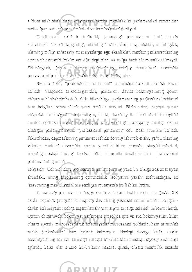 • idora etish shaklidan qat’iy nazar barcha mamlakatlar parlamentlari tomonidan tuziladigan surishtiruv qo`mitalari va komissiyalari faoliyati. Tahlillardan ko`rinib turibdiki, jahondagi parlamentlar turli tarixiy sharoitlarda tashkil topganligi, ularning tuzilishidagi farqlanishlar, shuningdek, ularning milliy an’anaviy xususiyatlarga ega ekanliklari mazkur parlamentlarning qonun chiqaruvchi hokimiyat sifatidagi o`rni va roliga hech bir monelik qilmaydi. SHuningdek, jahon parlamentlario`zlarining tadrijiy taraqqiyoti davomida professional parlament darajasiga erigshishga intilganlar. SHu o`rinda, “professional parlament” atamasiga to`xtalib o`tish lozim bo`ladi. YUqorida ta’kidlanganidek, parlament davlat hokimiyatining qonun chiqaruvchi shahobchasidir. SHu bilan birga, parlamentning professional tabiatini ham belgilab beruvchi bir qator omillar mavjud. Birinchidan, nafaqat qonun chiqarish funktsiyasini bajaradigan, balki, hokimiyatlar bo`linishi tamoyilini amalda qo`llash imkonini beradigan, xalq vakilligini xaqqoniy amalga oshira oladigan parlamentnigina “professional parlament” deb atash mumkin bo`ladi. Ikkinchidan, deputatlarning parlament ishida doimiy ishtirok etishi, ya’ni, ularning vakolat muddati davomida qonun yaratish bilan bevosita shug`ullanishlari, ularning boshqa turdagi faoliyat bilan shug`ullanmasliklari ham professional parlamentning muhim belgisidir. Uchinchidan, professional parlamentning yana bir o`ziga xos xususiyati shundaki, uning a’zolarining qonunchilik faoliyatini yaxshi tushunadigan, bu jarayonning mas’uliyatini xis etadigan mutaxassis bo`lishlari lozim. Zamonaviy parlamentlarning yuksalib va takomillashib borishi natijasida XX asrda fuqarolik jamiyati va huquqiy davlatning yashashi uchun muhim bo`lgan - davlat hokimiyatini uchga taqsimlanishi printsipini amalga oshirish imkonini berdi. Qonun chiqaruvchi hokimiyat parlament timsolida ijro va sud hokimiyatlari bilan o`zaro siyosiy munosabatlarda hokimiyatlar muvozanati qoidasini ham ta’minlab turish funktsiyasini ham bajarib kelmoqda. Hozirgi davrga kelib, davlat hokimiyatining har uch tarmog`i nafaqat bir-birlaridan mustaqil siyosiy kuchlarga aylandi, balki ular o`zaro bir-birlarini nazorat qilish, o`zaro mas’ullik asosida 