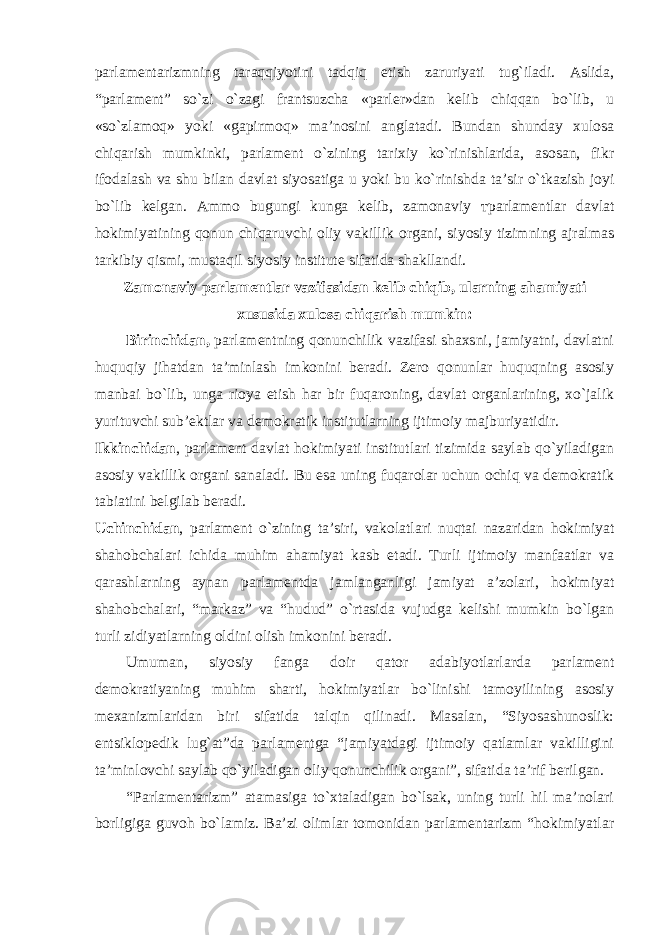 parlamentarizmning taraqqiyotini tadqiq etish zaruriyati tug`iladi. Aslida, “parlament” so`zi o`zagi frantsuzcha «parler»dan kelib chiqqan bo`lib, u «so`zlamoq» yoki «gapirmoq» ma’nosini anglatadi. Bundan shunday xulosa chiqarish mumkinki, parlament o`zining tarixiy ko`rinishlarida, asosan, fikr ifodalash va shu bilan davlat siyosatiga u yoki bu ko`rinishda ta’sir o`tkazish joyi bo`lib kelgan. Ammo bugungi kunga kelib, zamonaviy т parlamentlar davlat hokimiyatining qonun chiqaruvchi oliy vakillik organi, siyosiy tizimning ajralmas tarkibiy qismi, mustaqil siyosiy institute sifatida shakllandi. Zamonaviy parlamentlar vazifasidan kelib chiqib, ularning ahamiyati xususida xulosa chiqarish mumkin: Birinchidan, parlamentning qonunchilik vazifasi shaxsni, jamiyatni, davlatni huquqiy jihatdan ta’minlash imkonini beradi. Zero qonunlar huquqning asosiy manbai bo`lib, unga rioya etish har bir fuqaroning, davlat organlarining, xo`jalik yurituvchi sub’ektlar va demokratik institutlarning ijtimoiy majburiyatidir. Ikkinchidan , parlament davlat hokimiyati institutlari tizimida saylab qo`yiladigan asosiy vakillik organi sanaladi. Bu esa uning fuqarolar uchun ochiq va demokratik tabiatini belgilab beradi. Uchinchidan , parlament o`zining ta’siri, vakolatlari nuqtai nazaridan hokimiyat shahobchalari ichida muhim ahamiyat kasb etadi. Turli ijtimoiy manfaatlar va qarashlarning aynan parlamentda jamlanganligi jamiyat a’zolari, hokimiyat shahobchalari, “markaz” va “hudud” o`rtasida vujudga kelishi mumkin bo`lgan turli zidiyatlarning oldini olish imkonini beradi. Umuman, siyosiy fanga doir qator adabiyotlarlarda parlament demokratiyaning muhim sharti, hokimiyatlar bo`linishi tamoyilining asosiy mexanizmlaridan biri sifatida talqin qilinadi. Masalan, “Siyosashunoslik: entsiklopedik lug`at”da parlamentga “jamiyatdagi ijtimoiy qatlamlar vakilligini ta’minlovchi saylab qo`yiladigan oliy qonunchilik organi”, sifatida ta’rif berilgan. “Parlamentarizm” atamasiga to`xtaladigan bo`lsak, uning turli hil ma’nolari borligiga guvoh bo`lamiz. Ba’zi olimlar tomonidan parlamentarizm “hokimiyatlar 