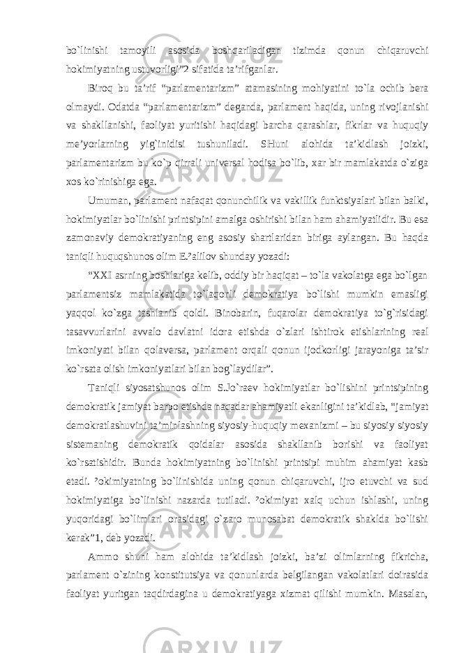 bo`linishi tamoyili asosida boshqariladigan tizimda qonun chiqaruvchi hokimiyatning ustuvorligi”2 sifatida ta’rifganlar. Biroq bu ta’rif “parlamentarizm” atamasining mohiyatini to`la ochib bera olmaydi. Odatda “parlamentarizm” deganda, parlament haqida, uning rivojlanishi va shakllanishi, faoliyat yuritishi haqidagi barcha qarashlar, fikrlar va huquqiy me’yorlarning yig`inidisi tushuniladi. SHuni alohida ta’kidlash joizki, parlamentarizm bu ko`p qirrali universal hodisa bo`lib, xar bir mamlakatda o`ziga xos ko`rinishiga ega. Umuman, parlament nafaqat qonunchilik va vakillik funktsiyalari bilan balki, hokimiyatlar bo`linishi printsipini amalga oshirishi bilan ham ahamiyatlidir. Bu esa zamonaviy demokratiyaning eng asosiy shartlaridan biriga aylangan. Bu haqda taniqli huquqshunos olim E.²alilov shunday yozadi: “XXI asrning boshlariga kelib, oddiy bir haqiqat – to`la vakolatga ega bo`lgan parlamentsiz mamlakatida to`laqonli demokratiya bo`lishi mumkin emasligi yaqqol ko`zga tashlanib qoldi. Binobarin, fuqarolar demokratiya to`g`risidagi tasavvurlarini avvalo davlatni idora etishda o`zlari ishtirok etishlarining real imkoniyati bilan qolaversa, parlament orqali qonun ijodkorligi jarayoniga ta’sir ko`rsata olish imkoniyatlari bilan bog`laydilar”. Taniqli siyosatshunos olim S.Jo`raev hokimiyatlar bo`lishini printsipining demokratik jamiyat barpo etishda naqadar ahamiyatli ekanligini ta’kidlab, “jamiyat demokratlashuvini ta’minlashning siyosiy-huquqiy mexanizmi – bu siyosiy siyosiy sistemaning demokratik qoidalar asosida shakllanib borishi va faoliyat ko`rsatishidir. Bunda hokimiyatning bo`linishi printsipi muhim ahamiyat kasb etadi. ²okimiyatning bo`linishida uning qonun chiqaruvchi, ijro etuvchi va sud hokimiyatiga bo`linishi nazarda tutiladi. ²okimiyat xalq uchun ishlashi, uning yuqoridagi bo`limlari orasidagi o`zaro munosabat demokratik shaklda bo`lishi kerak”1, deb yozadi. Ammo shuni ham alohida ta’kidlash joizki, ba’zi olimlarning fikricha, parlament o`zining konstitutsiya va qonunlarda belgilangan vakolatlari doirasida faoliyat yuritgan taqdirdagina u demokratiyaga xizmat qilishi mumkin. Masalan, 