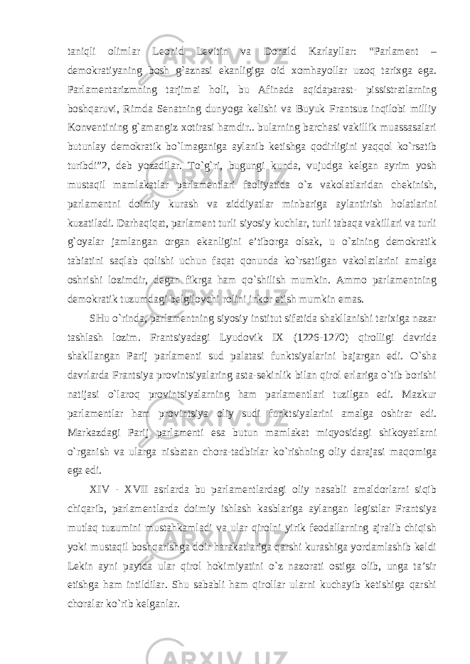 taniqli olimlar Leonid Levitin va Donald Karlayllar: “Parlament – demokratiyaning bosh g`aznasi ekanligiga oid xomhayollar uzoq tarixga ega. Parlamentarizmning tarjimai holi, bu Afinada aqidaparast- pissistratlarning boshqaruvi, Rimda Senatning dunyoga kelishi va Buyuk Frantsuz inqilobi milliy Konventining g`amangiz xotirasi hamdir.. bularning barchasi vakillik muassasalari butunlay demokratik bo`lmaganiga aylanib ketishga qodirligini yaqqol ko`rsatib turibdi”2, deb yozadilar. To`g`ri, bugungi kunda, vujudga kelgan ayrim yosh mustaqil mamlakatlar parlamentlari faoliyatida o`z vakolatlaridan chekinish, parlamentni doimiy kurash va ziddiyatlar minbariga aylantirish holatlarini kuzatiladi. Darhaqiqat, parlament turli siyosiy kuchlar, turli tabaqa vakillari va turli g`oyalar jamlangan organ ekanligini e’tiborga olsak, u o`zining demokratik tabiatini saqlab qolishi uchun faqat qonunda ko`rsatilgan vakolatlarini amalga oshrishi lozimdir, degan fikrga ham qo`shilish mumkin. Ammo parlamentning demokratik tuzumdagi belgilovchi rolini inkor etish mumkin emas. SHu o`rinda, parlamentning siyosiy institut sifatida shakllanishi tarixiga nazar tashlash lozim. Frantsiyadagi Lyudovik IX (1226-1270) qirolligi davrida shakllangan Parij parlamenti sud palatasi funktsiyalarini bajargan edi. O`sha davrlarda Frantsiya provintsiyalaring asta-sekinlik bilan qirol erlariga o`tib borishi natijasi o`laroq provintsiyalarning ham parlamentlari tuzilgan edi. Mazkur parlamentlar ham provintsiya oliy sudi funktsiyalarini amalga oshirar edi. Markazdagi Parij parlamenti esa butun mamlakat miqyosidagi shikoyatlarni o`rganish va ularga nisbatan chora-tadbirlar ko`rishning oliy darajasi maqomiga ega edi. XIV - XVII asrlarda bu parlamentlardagi oliy nasabli amaldorlarni siqib chiqarib, parlamentlarda doimiy ishlash kasblariga aylangan legistlar Frantsiya mutlaq tuzumini mustahkamladi va ular qirolni yirik feodallarning ajralib chiqish yoki mustaqil boshqarishga doir harakatlariga qarshi kurashiga yordamlashib keldi Lekin ayni paytda ular qirol hokimiyatini o`z nazorati ostiga olib, unga ta’sir etishga ham intildilar. Shu sababli ham qirollar ularni kuchayib ketishiga qarshi choralar ko`rib kelganlar. 