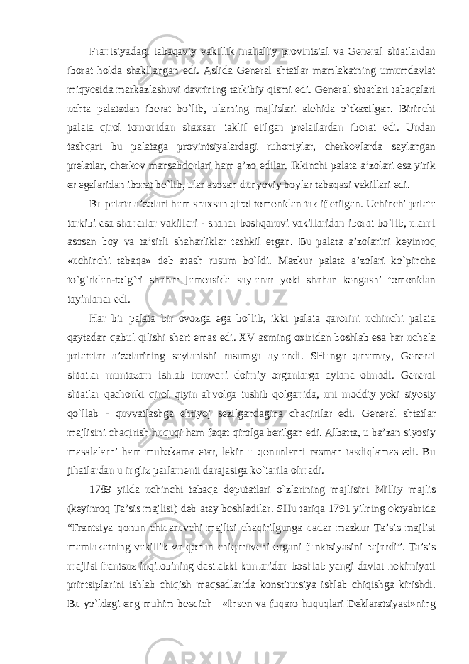 Frantsiyadagi tabaqaviy vakillik mahalliy provintsial va General shtatlardan iborat holda shakllangan edi. Aslida General shtatlar mamlakatning umumdavlat miqyosida markazlashuvi davrining tarkibiy qismi edi. General shtatlari tabaqalari uchta palatadan iborat bo`lib, ularning majlislari alohida o`tkazilgan. Birinchi palata qirol tomonidan shaxsan taklif etilgan prelatlardan iborat edi. Undan tashqari bu palataga provintsiyalardagi ruhoniylar, cherkovlarda saylangan prelatlar, cherkov mansabdorlari ham a’zo edilar. Ikkinchi palata a’zolari esa yirik er egalaridan iborat bo`lib, ular asosan dunyoviy boylar tabaqasi vakillari edi. Bu palata a’zolari ham shaxsan qirol tomonidan taklif etilgan. Uchinchi palata tarkibi esa shaharlar vakillari - shahar boshqaruvi vakillaridan iborat bo`lib, ularni asosan boy va ta’sirli shaharliklar tashkil etgan. Bu palata a’zolarini keyinroq «uchinchi tabaqa» deb atash rusum bo`ldi. Mazkur palata a’zolari ko`pincha to`g`ridan-to`g`ri shahar jamoasida saylanar yoki shahar kengashi tomonidan tayinlanar edi. Har bir palata bir ovozga ega bo`lib, ikki palata qarorini uchinchi palata qaytadan qabul qilishi shart emas edi. XV asrning oxiridan boshlab esa har uchala palatalar a’zolarining saylanishi rusumga aylandi. SHunga qaramay, General shtatlar muntazam ishlab turuvchi doimiy organlarga aylana olmadi. General shtatlar qachonki qirol qiyin ahvolga tushib qolganida, uni moddiy yoki siyosiy qo`llab - quvvatlashga ehtiyoj sezilgandagina chaqirilar edi. General shtatlar majlisini chaqirish huquqi ham faqat qirolga berilgan edi. Albatta, u ba’zan siyosiy masalalarni ham muhokama etar, lekin u qonunlarni rasman tasdiqlamas edi. Bu jihatlardan u ingliz parlamenti darajasiga ko`tarila olmadi. 1789 yilda uchinchi tabaqa deputatlari o`zlarining majlisini Milliy majlis (keyinroq Ta’sis majlisi) deb atay boshladilar. SHu tariqa 1791 yilning oktyabrida “Frantsiya qonun chiqaruvchi majlisi chaqirilgunga qadar mazkur Ta’sis majlisi mamlakatning vakillik va qonun chiqaruvchi organi funktsiyasini bajardi”. Ta’sis majlisi frantsuz inqilobining dastlabki kunlaridan boshlab yangi davlat hokimiyati printsiplarini ishlab chiqish maqsadlarida konstitutsiya ishlab chiqishga kirishdi. Bu yo`ldagi eng muhim bosqich - «Inson va fuqaro huquqlari Deklaratsiyasi»ning 