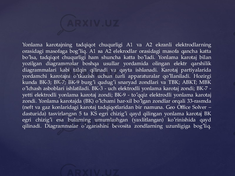 Yonlama karotajning tadqiqot chuqurligi А1 va А2 ekranli elektrodlarning orasidagi masofaga bog liq. А1 ва А2 elekrodlar orasidagi masofa qancha katta ʼ bo lsa, tadqiqot chuqurligi ham shuncha katta bo ladi. Yonlama karotaj bilan ʼ ʼ yozilgan diagrammalar boshqa usullar yordamida olingan elektr qarshilik diagrammalari kabi talqin qilinadi va qayta ishlanadi. Karotaj partiyalarida yordamchi karotajni o tkazish uchun turli apparaturalar qo llaniladi. Hozirgi ʼ ʼ kunda BK-3; BK-7; BK-9 burg i qudug i snaryad zondlari va TBK; ABKT; MBK ʼ ʼ o lchash asboblari ishlatiladi. BК-3 - uch elektrodli yonlama karotaj zondi; BК-7 - ʼ yetti elektrodli yonlama karotaj zondi; BК-9 - to qqiz elektrodli yonlama karotaj ʼ zondi. Yonlama karotajda (BK) o lchami har-xil bo lgan zondlar orqali 33-rasmda ʼ ʼ (neft va gaz konlaridagi karotaj tadqiqotlaridan bir namuna. Geo Office Solver – dasturida) tasvirlangan 5 ta KS egri chizig i qayd qilingan yonlama karotaj BK ʼ egri chizig i esa bularning umumlashgan (yaxlitlangan) ko rinishida qayd ʼ ʼ qilinadi. Diagrammalar o zgarishini bevosita zondlarning uzunligiga bog liq. ʼ ʼ 