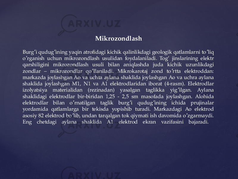  Mikrozondlash Burg i qudug ining yaqin atrofidagi kichik qalinlikdagi geologik qatlamlarni to liq ʼ ʼ ʼ o rganish uchun mikrozondlash usulidan foydalaniladi. Tog’ jinslarining elektr ʼ qarshiligini mikrozondlash usuli bilan aniqlashda juda kichik uzunlikdagi zondlar – mikrozondlar qo llaniladi. Mikrokarotaj zond to rtta elektroddan: ʼ ʼ markazda joylashgan Аo va uchta aylana shaklida joylashgan Ао va uchra aylana shaklida joylashgan M1, N1 va А1 elektrodlaridan iborat (4-rasm). Elektrodlar izolyatsiya materialidan (rezinadan) yasalgan taglikka yig ilgan. Аylana ʼ shaklidagi elektrodlar bir-biridan 1,25 - 2,5 sm masofada joylashgan. Аlohida elektrodlar bilan o rnatilgan taglik burg i qudug ining ichida prujinalar ʼ ʼ ʼ yordamida qatlamlarga bir tekisda yopishib turadi. Markazdagi Ао elektrod asosiy 82 elektrod bo lib, undan tarqalgan tok qiymati ish davomida o zgarmaydi. ʼ ʼ Eng chetdagi aylana shaklida А1 elektrod ekran vazifasini bajaradi. 