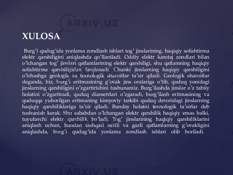 XULOSA Burg i qudug’ida yonlama zondlash ishlari tog jinslarining, haqiqiy solishtirma ʼ ʼ elektr qarshiligini aniqlashda qo llaniladi. Oddiy elektr karotaj zondlari bilan ʼ o lchangan tog jinslari qatlamlarining elektr qarshiligi, shu qatlamning haqiqiy ʼ ʼ solishtirma qarshiligidan farqlanadi. Chunki jinslarning haqiqiy qarshiligini o lchashga geologik va texnologik sharoitlar ta sir qiladi. Geologik sharoitlar ʼ ʼ deganda, biz, burg i eritmasining g ovak jins oralariga o tib, quduq yonidagi ʼ ʼ ʼ jinslarning qarshiligini o zgartirishini tushunamiz. Burg ilashda jinslar o z tabiiy ʼ ʼ ʼ holatini o zgartiradi, quduq diametrlari o zgaradi, burg ilash eritmasining va ʼ ʼ ʼ quduqqa yuborilgan eritmaning kimyoviy tarkibi quduq devoridagi jinslarning haqiqiy qarshiliklariga ta sir qiladi. Bunday holatni texnologik ta sirlar deb ʼ ʼ tushunish kerak. Shu sababdan o lchangan elektr qarshilik haqiqiy emas balki, ʼ tuyuluvchi elektr qarshilik bo ladi. Tog jinslarining haqiqiy qarshiliklarini ʼ ʼ aniqlash uchun, bundan tashqari neftli va gazli qatlamlarning g ovakligini ʼ aniqlashda, burg i qudug ida yonlama zondlash ishlari olib boriladi. ʼ ʼ 