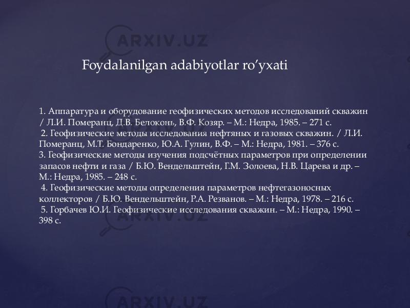  Foydalanilgan adabiyotlar ro’yxati 1. Аппаратура и оборудование геофизических методов исследований скважин / Л.И. Померанц, Д.В. Белоконь, В.Ф. Козяр. – М.: Недра, 1985. – 271 с. 2. Геофизические методы исследования нефтяных и газовых скважин. / Л.И. Померанц, М.Т. Бондаренко, Ю.А. Гулин, В.Ф. – М.: Недра, 1981. – 376 с. 3. Геофизические методы изучения подсчётных параметров при определении запасов нефти и газа / Б.Ю. Вендельштейн, Г.М. Золоева, Н.В. Царева и др. – М.: Недра, 1985. – 248 с. 4. Геофизические методы определения параметров нефтегазоносных коллекторов / Б.Ю. Вендельштейн, Р.А. Резванов. – М.: Недра, 1978. – 216 с. 5. Горбачев Ю.И. Геофизические исследования скважин. – М.: Недра, 1990. – 398 с. 