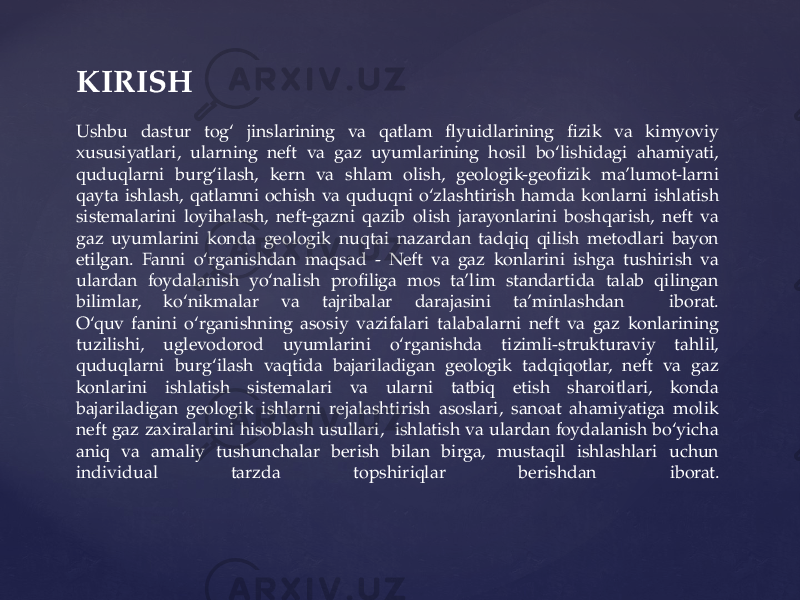 KIRISH Ushbu dastur tog‘ jinslarining va qatlam flyuidlarining fizik va kimyoviy xususiyatlari, ularning neft va gaz uyumlarining hosil bo‘lishidagi ahamiyati, quduqlarni burg‘ilash, kern va shlam olish, geologik-geofizik ma’lumot-larni qayta ishlash, qatlamni ochish va quduqni o‘zlashtirish hamda konlarni ishlatish sistemalarini loyihalash, neft-gazni qazib olish jarayonlarini boshqarish, neft va gaz uyumlarini konda geologik nuqtai nazardan tadqiq qilish metodlari bayon etilgan. Fanni o‘rganishdan maqsad - Neft va gaz konlarini ishga tushirish va ulardan foydalanish yo‘nalish profiliga mos ta’lim standartida talab qilingan bilimlar, ko‘nikmalar va tajribalar darajasini ta’minlashdan iborat. O‘quv fanini o‘rganishning asosiy vazifalari talabalarni neft va gaz konlarining tuzilishi, uglevodorod uyumlarini o‘rganishda tizimli-strukturaviy tahlil, quduqlarni burg‘ilash vaqtida bajariladigan geologik tadqiqotlar, neft va gaz konlarini ishlatish sistemalari va ularni tatbiq etish sharoitlari, konda bajariladigan geologik ishlarni rejalashtirish asoslari, sanoat ahamiyatiga molik neft gaz zaxiralarini hisoblash usullari, ishlatish va ulardan foydalanish bo‘yicha aniq va amaliy tushunchalar berish bilan birga, mustaqil ishlashlari uchun individual tarzda topshiriqlar berishdan iborat. 