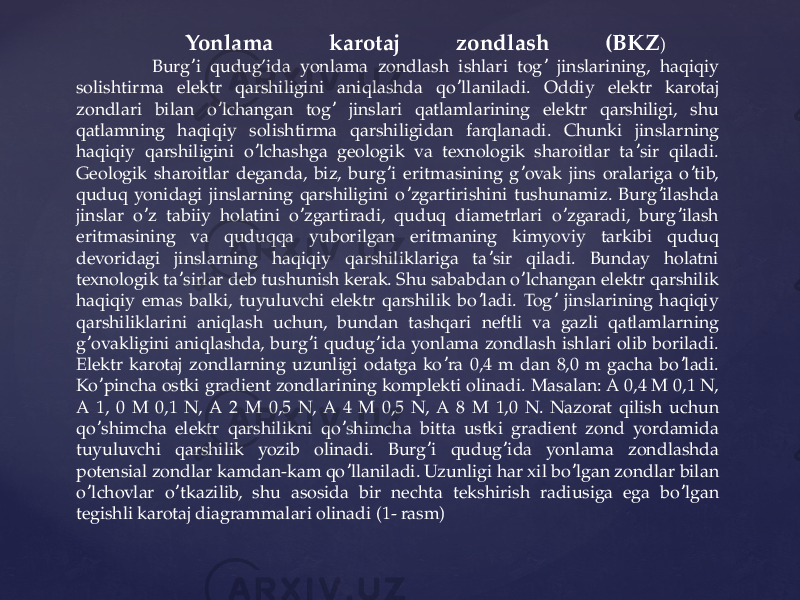  Yonlama karotaj zondlash (BKZ ) Burg i qudug’ida yonlama zondlash ishlari tog jinslarining, haqiqiy ʼ ʼ solishtirma elektr qarshiligini aniqlashda qo llaniladi. Oddiy elektr karotaj ʼ zondlari bilan o lchangan tog jinslari qatlamlarining elektr qarshiligi, shu ʼ ʼ qatlamning haqiqiy solishtirma qarshiligidan farqlanadi. Chunki jinslarning haqiqiy qarshiligini o lchashga geologik va texnologik sharoitlar ta sir qiladi. ʼ ʼ Geologik sharoitlar deganda, biz, burg i eritmasining g ovak jins oralariga o tib, ʼ ʼ ʼ quduq yonidagi jinslarning qarshiligini o zgartirishini tushunamiz. Burg ilashda ʼ ʼ jinslar o z tabiiy holatini o zgartiradi, quduq diametrlari o zgaradi, burg ilash ʼ ʼ ʼ ʼ eritmasining va quduqqa yuborilgan eritmaning kimyoviy tarkibi quduq devoridagi jinslarning haqiqiy qarshiliklariga ta sir qiladi. Bunday holatni ʼ texnologik ta sirlar deb tushunish kerak. Shu sababdan o lchangan elektr qarshilik ʼ ʼ haqiqiy emas balki, tuyuluvchi elektr qarshilik bo ladi. Tog jinslarining haqiqiy ʼ ʼ qarshiliklarini aniqlash uchun, bundan tashqari neftli va gazli qatlamlarning g ovakligini aniqlashda, burg i qudug ida yonlama zondlash ishlari olib boriladi. ʼ ʼ ʼ Elektr karotaj zondlarning uzunligi odatga ko ra 0,4 m dan 8,0 m gacha bo ladi. ʼ ʼ Ko pincha ostki gradient zondlarining komplekti olinadi. Masalan: А 0,4 M 0,1 N, ʼ А 1, 0 M 0,1 N, А 2 M 0,5 N, А 4 M 0,5 N, А 8 M 1,0 N. Nazorat qilish uchun qo shimcha elektr qarshilikni qo shimcha bitta ustki gradient zond yordamida ʼ ʼ tuyuluvchi qarshilik yozib olinadi. Burg i qudug ida yonlama zondlashda ʼ ʼ potensial zondlar kamdan-kam qo llaniladi. Uzunligi har xil bo lgan zondlar bilan ʼ ʼ o lchovlar o tkazilib, shu asosida bir nechta tekshirish radiusiga ega bo lgan ʼ ʼ ʼ tegishli karotaj diagrammalari olinadi (1- rasm) 