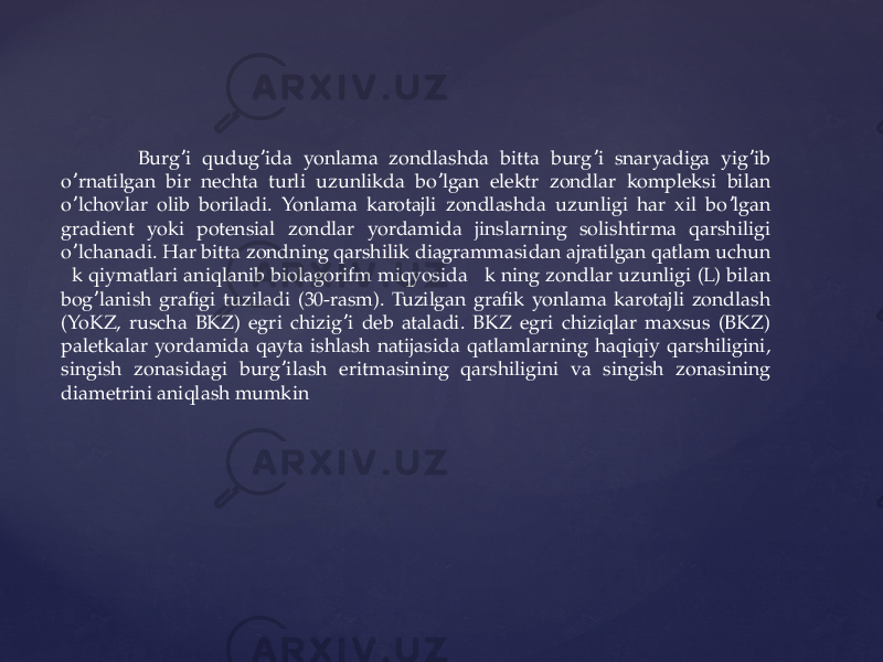  Burg i qudug ida yonlama zondlashda bitta burg i snaryadiga yig ib ʼ ʼ ʼ ʼ o rnatilgan bir nechta turli uzunlikda bo lgan elektr zondlar kompleksi bilan ʼ ʼ o lchovlar olib boriladi. Yonlama karotajli zondlashda uzunligi har xil bo lgan ʼ ʼ gradient yoki potensial zondlar yordamida jinslarning solishtirma qarshiligi o lchanadi. Har bitta zondning qarshilik diagrammasidan ajratilgan qatlam uchun ʼ  k qiymatlari aniqlanib biolagorifm miqyosida  k ning zondlar uzunligi (L) bilan bog lanish grafigi tuziladi (30-rasm). Tuzilgan grafik yonlama karotajli zondlash ʼ (YoKZ, ruscha BKZ) egri chizig i deb ataladi. BKZ egri chiziqlar maxsus (BKZ) ʼ paletkalar yordamida qayta ishlash natijasida qatlamlarning haqiqiy qarshiligini, singish zonasidagi burg ilash eritmasining qarshiligini va singish zonasining ʼ diametrini aniqlash mumkin 