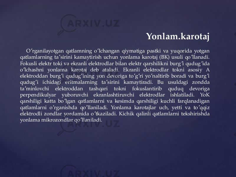  Yonlam.karotaj O rganilayotgan qatlamning o lchangan qiymatiga pastki va yuqorida yotgan ʼ ʼ qatlamlarning ta sirini kamaytirish uchun yonlama karotaj (BK) usuli qo llanadi. ʼ ʼ Fokusli elektr toki va ekranli elektrodlar bilan elektr qarshilikni burg i qudug ida ʼ ʼ o lchashni yonlama karotaj deb ataladi. Ekranli elektrodlar tokni asosiy А ʼ elektroddan burg i qudug ining yon devoriga to g ri yo naltirib boradi va burg i ʼ ʼ ʼ ʼ ʼ ʼ qudug i ichidagi eritmalarning ta sirini kamaytiradi. Bu usuldagi zondda ʼ ʼ ta minlovchi elektroddan tashqari tokni fokuslantirib quduq devoriga ʼ perpendikulyar yuboruvchi ekranlashtiruvchi elektrodlar ishlatiladi. YoK qarshiligi katta bo lgan qatlamlarni va kesimda qarshiligi kuchli farqlanadigan ʼ qatlamlarni o rganishda qo llaniladi. Yonlama karotajlar uch, yetti va to qqiz ʼ ʼ ʼ elektrodli zondlar yordamida o tkaziladi. Kichik qalinli qatlamlarni tekshirishda ʼ yonlama mikrozondlar qo llaniladi. ʼ 