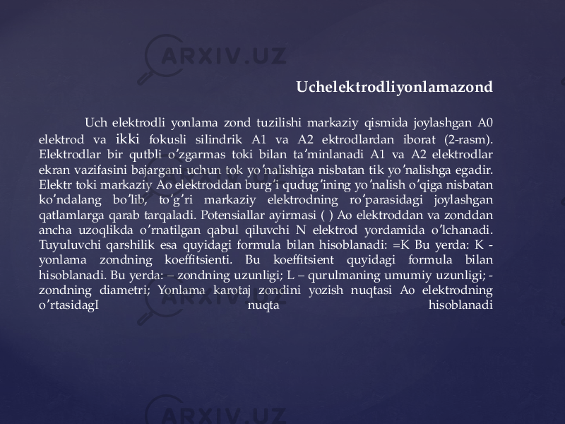  Uchelektrodliyonlamazond Uch elektrodli yonlama zond tuzilishi markaziy qismida joylashgan А0 elektrod va ikki fokusli silindrik А1 va A2 ektrodlardan iborat (2-rasm). Elektrodlar bir qutbli o zgarmas toki bilan ta minlanadi А1 va А2 elektrodlar ʼ ʼ ekran vazifasini bajargani uchun tok yo nalishiga nisbatan tik yo nalishga egadir. ʼ ʼ Elektr toki markaziy Аo elektroddan burg i qudug ining yo nalish o qiga nisbatan ʼ ʼ ʼ ʼ ko ndalang bo lib, to g ri markaziy elektrodning ro parasidagi joylashgan ʼ ʼ ʼ ʼ ʼ qatlamlarga qarab tarqaladi. Potensiallar ayirmasi ( ) Ао elektroddan va zonddan ancha uzoqlikda o rnatilgan qabul qiluvchi N elektrod yordamida o lchanadi. ʼ ʼ Tuyuluvchi qarshilik esa quyidagi formula bilan hisoblanadi: =K Bu yerda: K - yonlama zondning koeffitsienti. Bu koeffitsient quyidagi formula bilan hisoblanadi. Bu yerda: – zondning uzunligi; L – qurulmaning umumiy uzunligi; - zondning diametri; Yonlama karotaj zondini yozish nuqtasi Ао elektrodning o rtasidagI nuqta hisoblanadi ʼ 