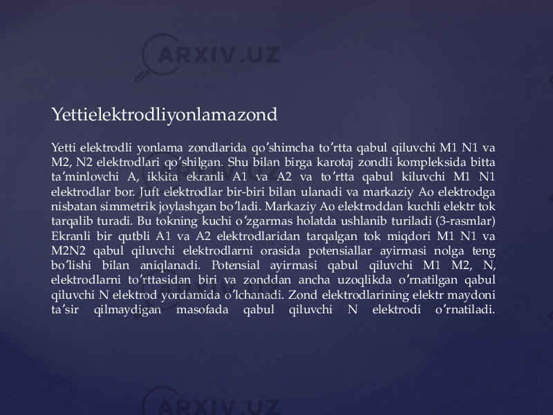 Yettielektrodliyonlamazond Yetti elektrodli yonlama zondlarida qo shimcha to rtta qabul qiluvchi M1 N1 va ʼ ʼ M2, N2 elektrodlari qo shilgan. Shu bilan birga karotaj zondli kompleksida bitta ʼ ta minlovchi А, ikkita ekranli А1 va А2 va to rtta qabul kiluvchi M1 N1 ʼ ʼ elektrodlar bor. Juft elektrodlar bir-biri bilan ulanadi va markaziy Аo elektrodga nisbatan simmetrik joylashgan bo ladi. Markaziy Ао elektroddan kuchli elektr tok ʼ tarqalib turadi. Bu tokning kuchi o zgarmas holatda ushlanib turiladi (3-rasmlar) ʼ Ekranli bir qutbli А1 va А2 elektrodlaridan tarqalgan tok miqdori M1 N1 va M2N2 qabul qiluvchi elektrodlarni orasida potensiallar ayirmasi nolga teng bo lishi bilan aniqlanadi. Potensial ayirmasi qabul qiluvchi M1 M2, N, ʼ elektrodlarni to rttasidan biri va zonddan ancha uzoqlikda o rnatilgan qabul ʼ ʼ qiluvchi N elektrod yordamida o lchanadi. Zond elektrodlarining elektr maydoni ʼ ta sir qilmaydigan masofada qabul qiluvchi N elektrodi o rnatiladi. ʼ ʼ 