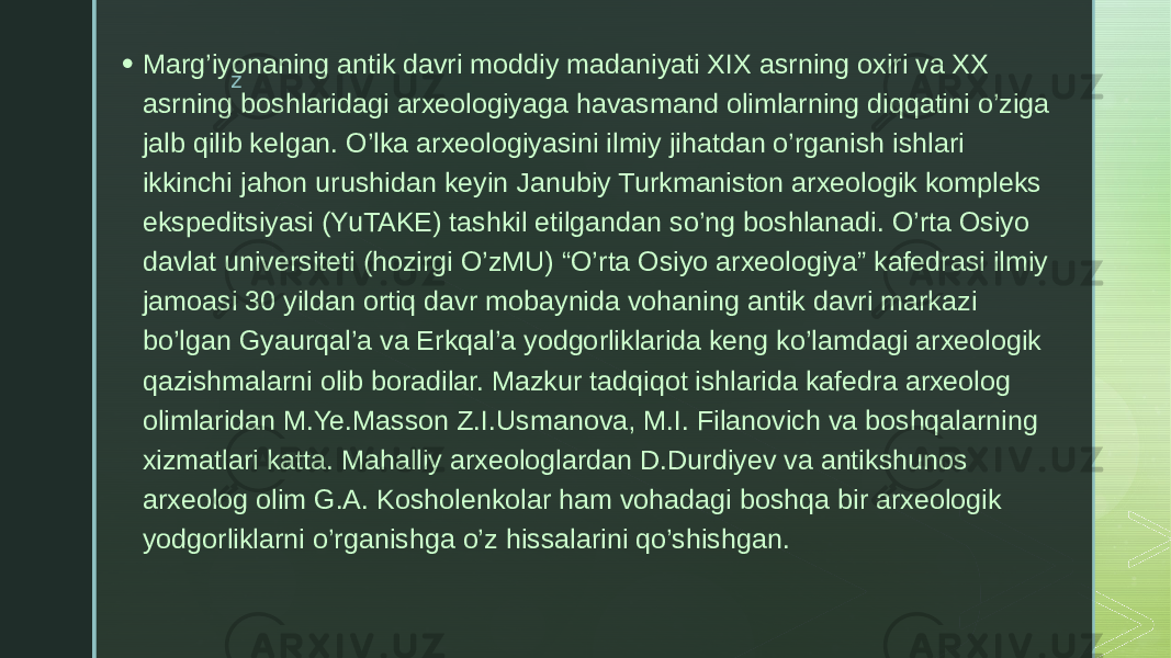 z• Marg’iyonaning antik davri moddiy madaniyati XIX asrning oxiri va XX asrning boshlaridagi arxeologiyaga havasmand olimlarning diqqatini o’ziga jalb qilib kelgan. O’lka arxeologiyasini ilmiy jihatdan o’rganish ishlari ikkinchi jahon urushidan keyin Janubiy Turkmaniston arxeologik kompleks ekspeditsiyasi (YuTAKE) tashkil etilgandan so’ng boshlanadi. O’rta Osiyo davlat universiteti (hozirgi O’zMU) “O’rta Osiyo arxeologiya” kafedrasi ilmiy jamoasi 30 yildan ortiq davr mobaynida vohaning antik davri markazi bo’lgan Gyaurqal’a va Erkqal’a yodgorliklarida keng ko’lamdagi arxeologik qazishmalarni olib boradilar. Mazkur tadqiqot ishlarida kafedra arxeolog olimlaridan M.Ye.Masson Z.I.Usmanova, M.I. Filanovich va boshqalarning xizmatlari katta. Mahalliy arxeologlardan D.Durdiyev va antikshunos arxeolog olim G.A. Kosholenkolar ham vohadagi boshqa bir arxeologik yodgorliklarni o’rganishga o’z hissalarini qo’shishgan. 