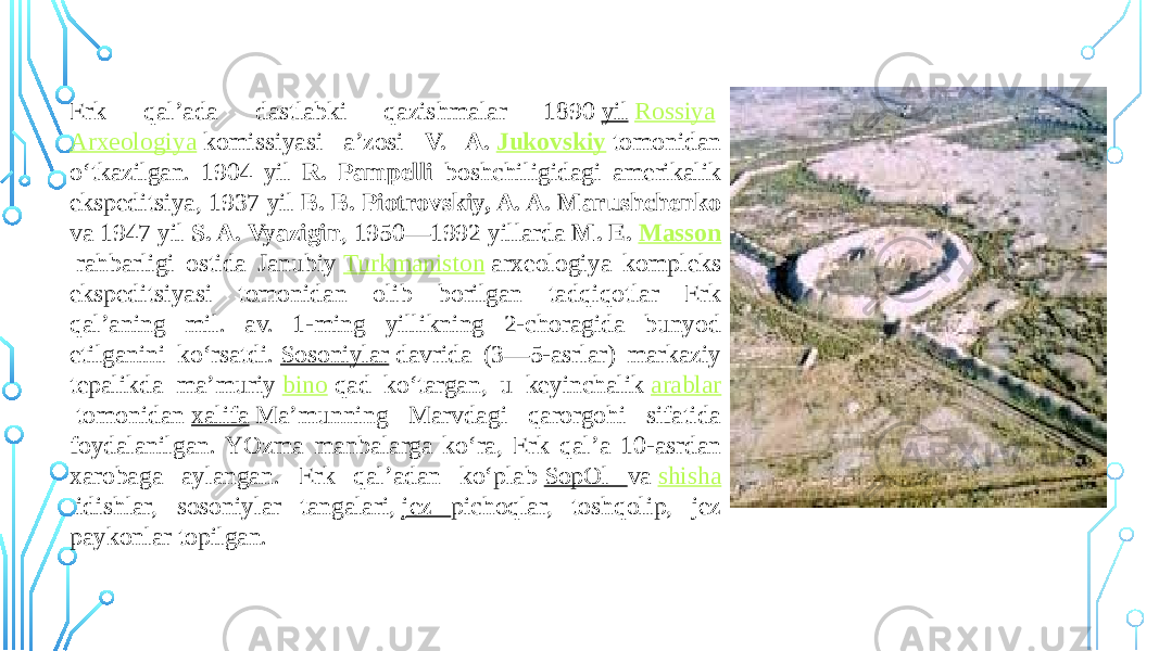 Erk qal’ada dastlabki qazishmalar 1890  yil   Rossiya   Arxeologiya  komissiyasi a’zosi V. A.  Jukovskiy   tomonidan o‘tkazilgan. 1904 yil R. Pampelli boshchiligidagi amerikalik ekspeditsiya, 1937 yil B. B. Piotrovskiy, A. A. Marushchenko va 1947 yil S. A. Vyazigin , 1950—1992 yillarda M. E.  Masson   rahbarligi ostida Janubiy  Turkmaniston  arxeologiya kompleks ekspeditsiyasi tomonidan olib borilgan tadqiqotlar Erk qal’aning mil. av. 1-ming yillikning 2-choragida bunyod etilganini ko‘rsatdi.  Sosoniylar  davrida (3—5-asrlar) markaziy tepalikda ma’muriy  bino  qad ko‘targan, u keyinchalik  arablar  tomonidan  xalifa  Ma’munning Marvdagi qarorgohi sifatida foydalanilgan. YOzma manbalarga ko‘ra, Erk qal’a 10-asrdan xarobaga aylangan. Erk qal’adan ko‘plab  SopOl va  shisha  idishlar, sosoniylar tangalari,  jez pichoqlar, toshqolip, jez paykonlar topilgan. 