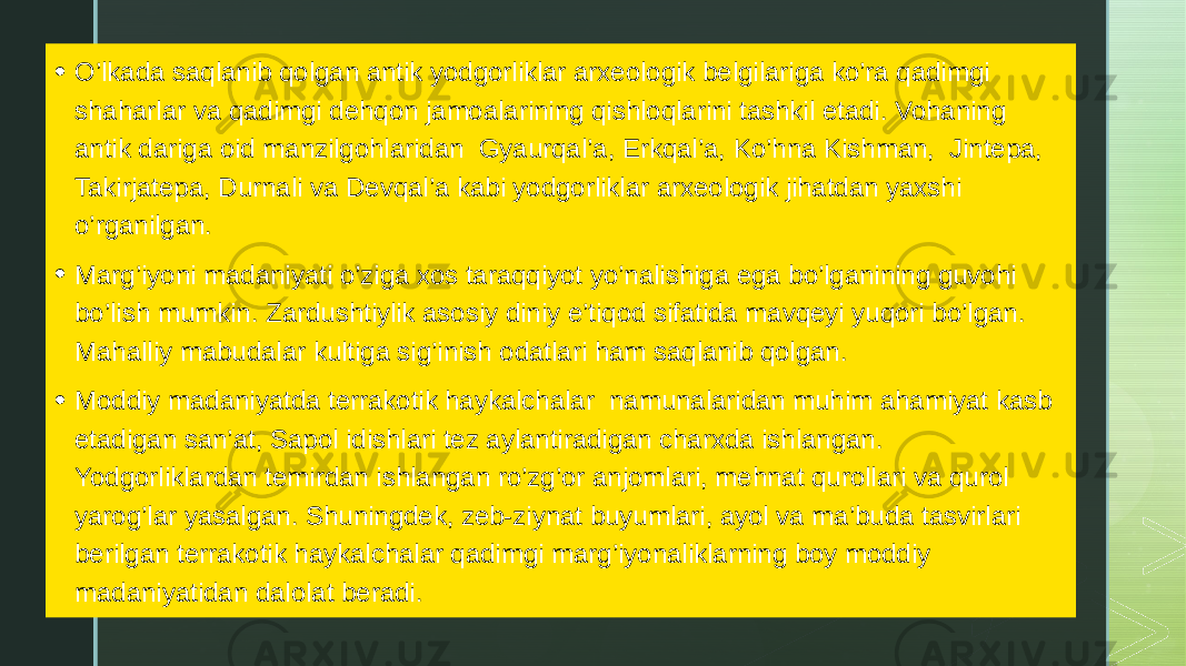 • O’lkada saqlanib qolgan antik yodgorliklar arxeologik belgilariga ko’ra qadimgi shaharlar va qadimgi dehqon jamoalarining qishloqlarini tashkil etadi. Vohaning antik dariga oid manzilgohlaridan Gyaurqal’a, Erkqal’a, Ko’hna Kishman, Jintepa, Takirjatepa, Durnali va Devqal’a kabi yodgorliklar arxeologik jihatdan yaxshi o’rganilgan. • Marg’iyoni madaniyati o’ziga xos taraqqiyot yo’nalishiga ega bo’lganining guvohi bo’lish mumkin. Zardushtiylik asosiy diniy e’tiqod sifatida mavqeyi yuqori bo’lgan. Mahalliy mabudalar kultiga sig’inish odatlari ham saqlanib qolgan. • Moddiy madaniyatda terrakotik haykalchalar namunalaridan muhim ahamiyat kasb etadigan san’at, Sapol idishlari tez aylantiradigan charxda ishlangan. Yodgorliklardan temirdan ishlangan ro’zg’or anjomlari, mehnat qurollari va qurol yarog’lar yasalgan. Shuningdek, zeb-ziynat buyumlari, ayol va ma’buda tasvirlari berilgan terrakotik haykalchalar qadimgi marg’iyonaliklarning boy moddiy madaniyatidan dalolat beradi. 