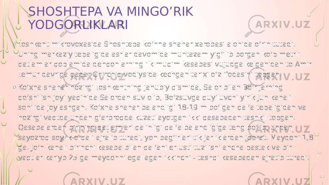 SHOSHTEPA VA MINGO’RIK YODGORLIKLARI • Toshkent mikrovoxasida Shoshtepa ko’hna shahar xarobasi alohida o’rin tutadi. Uning markaziy tepaligida asrlar davomida muntazam yig’ilib borgan ko’p metrli qatlamlar qoplamida dehqonlarning ilk muqim kasabasi vujudga kelganidan to Amir Temur davriga qadar Chirchiq vodiysida kechgan tarixi o’z ifodasini topgan. • Ko’xna shahar hozirgi Toshkentning janubiy qismida, Salor bilan Bo’rijarning qo’shilish joyi yaqinida Salordan suv olib, Bo’zsuvga quyiluvchi yirik Jun kanali sohilida joylashgan. Ko’xna shahar balandligi 18-19 m bo’lgan qal’a tepaligidan va hozirgi vaqtda undan g’arbroqda kuzatilayotgan ikki qasabadan tashkil topgan. Qasabalardan birining qatlamlari qalinligi qal’a balandligiga teng bo’lib, undan sayozroq soylik orqali ajralib turadi, yon bag’irlari tik jarliklardan iborat. Maydoni 1,8 ga. Jo’n kanali birinchi kasaba bilan qal’ani er usti tuzilishi ancha pastak va bir vaqtlar kariyb 25 ga maydonni egallagan ikkinchi - tashqi kasabadan ajratib turadi. 