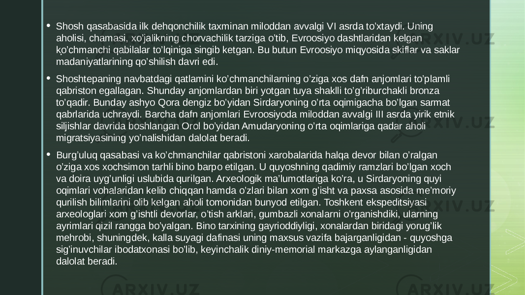 .• Shosh qasabasida ilk dehqonchilik taxminan miloddan avvalgi VI asrda to’xtaydi. Uning aholisi, chamasi, xo’jalikning chorvachilik tarziga o’tib, Evroosiyo dashtlaridan kelgan ko’chmanchi qabilalar to’lqiniga singib ketgan. Bu butun Evroosiyo miqyosida skiflar va saklar madaniyatlarining qo’shilish davri edi. • Shoshtepaning navbatdagi qatlamini ko’chmanchilarning o’ziga xos dafn anjomlari to’plamli qabriston egallagan. Shunday anjomlardan biri yotgan tuya shaklli to’g’riburchakli bronza to’qadir. Bunday ashyo Qora dengiz bo’yidan Sirdaryoning o’rta oqimigacha bo’lgan sarmat qabrlarida uchraydi. Barcha dafn anjomlari Evroosiyoda miloddan avvalgi III asrda yirik etnik siljishlar davrida boshlangan Orol bo’yidan Amudaryoning o’rta oqimlariga qadar aholi migratsiyasining yo’nalishidan dalolat beradi. • Burg’uluq qasabasi va ko’chmanchilar qabristoni xarobalarida halqa devor bilan o’ralgan o’ziga xos xochsimon tarhli bino barpo etilgan. U quyoshning qadimiy ramzlari bo’lgan xoch va doira uyg’unligi uslubida qurilgan. Arxeologik ma’lumotlariga ko’ra, u Sirdaryoning quyi oqimlari vohalaridan kelib chiqqan hamda o’zlari bilan xom g’isht va paxsa asosida me’moriy qurilish bilimlarini olib kelgan aholi tomonidan bunyod etilgan. Toshkent ekspeditsiyasi arxeologlari xom g’ishtli devorlar, o’tish arklari, gumbazli xonalarni o’rganishdiki, ularning ayrimlari qizil rangga bo’yalgan. Bino tarxining gayrioddiyligi, xonalardan biridagi yorug’lik mehrobi, shuningdek, kalla suyagi dafinasi uning maxsus vazifa bajarganligidan - quyoshga sig’inuvchilar ibodatxonasi bo’lib, keyinchalik diniy-memorial markazga aylanganligidan dalolat beradi. 