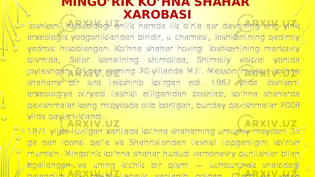 MINGO’RIK KO’HNA SHAHAR XAROBASI • Toshkent hududidagi antik hamda ilk o’rta asr davrining eng yirik arxeologik yodgorliklaridan biridir, u chamasi, Toshkentning qadimiy yadrosi hisoblangan. Ko’hna shahar hozirgi Toshkentning markaziy qismida, Salor kanalining shimolida, Shimoliy vokzal yonida joylashgan. O’tgan asrning 20-yillarida M.E. Masson mazkur ko’hna shaharni bir sira tekshirib ko’rgan edi. 1967 yilda Toshkent arxeologiya otryadi tashkil etilganidan boshlab, ko’hna shaharda qazishmalar keng miqyosda olib borilgan, bunday qazishmalar 2008 yilda qayta tiklandi. • 1871 yilda tuzilgan xaritada ko’hna shaharning umumiy maydoni 35 ga dan iborat qal’a va Shahristondan tashkil topganligini ko’rish mumkin. Mingo’rik ko’hna shahar hududi zamonaviy qurilishlar bilan egallangan va uning kichik bir qismi — uchburchak shakldagi balandligi 15 metrli tepalik saqlanib qolgan. G’arb va janub tomondan esa tepalik qariyb etagiga taqab qirqilgan. 