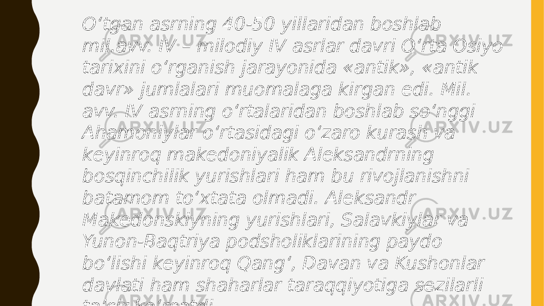 O‘tgan asrning 40-50 yillaridan boshlab mil.avv. IV – milodiy IV asrlar davri O‘rta Osiyo tarixini o‘rganish jarayonida «antik», «antik davr» jumlalari muomalaga kirgan edi. Mil. avv. IV asrning o‘rtalaridan boshlab so‘nggi Ahamoniylar o‘rtasidagi o‘zaro kurash va keyinroq makedoniyalik Aleksandrning bosqinchilik yurishlari ham bu rivojlanishni batamom to‘xtata olmadi. Aleksandr Makedonskiyning yurishlari, Salavkiylar va Yunon-Baqtriya podsholiklarining paydo bo‘lishi keyinroq Qang‘, Davan va Kushonlar davlati ham shaharlar taraqqiyotiga sezilarli ta’sir ko‘rsatdi. 