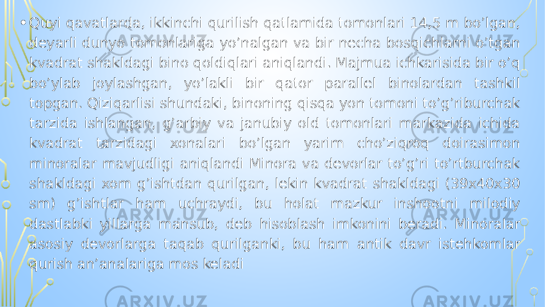 • Quyi qavatlarda, ikkinchi qurilish qatlamida tomonlari 14,5 m bo’lgan, deyarli dunyo tomonlariga yo’nalgan va bir necha bosqichlarni o’tgan kvadrat shakldagi bino qoldiqlari aniqlandi. Majmua ichkarisida bir o’q bo’ylab joylashgan, yo’lakli bir qator parallel binolardan tashkil topgan. Qiziqarlisi shundaki, binoning qisqa yon tomoni to’g’riburchak tarzida ishlangan, g’arbiy va janubiy old tomonlari markazida ichida kvadrat tarzidagi xonalari bo’lgan yarim cho’ziqroq doirasimon minoralar mavjudligi aniqlandi Minora va devorlar to’g’ri to’rtburchak shakldagi xom g’ishtdan qurilgan, lekin kvadrat shakldagi (39x40x30 sm) g’ishtlar ham uchraydi, bu holat mazkur inshootni milodiy dastlabki yillarga mansub, deb hisoblash imkonini beradi. Minoralar asosiy devorlarga taqab qurilganki, bu ham antik davr istehkomlar qurish an’analariga mos keladi 