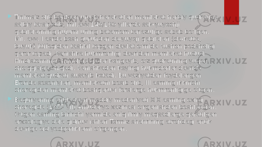  Tinimsiz olib borilgan urush harakatlari mamlakat harbiy qudratiga salbiy ta’sir etib, mil.avv.140/130 yillarda sak-yuyechji qabilalarining hujumi uning batamom tanazuliga sabab bo’lgan. Mil. avv. I asrda besh guruhdan da-yuyeji qabilalari (da-katta, buyuk) ittifoqidan tashkil topgan davlat o’rnida Kushon podsholigi qaror topadi. Kanishka hukmronligi davridan mamlakat hududi Hindistonning shimoliga qadar kengayib, o’z qudratining yuqori cho’qqisiga chiqadi. Kanishkadan keyingi hukmdorlar davrida mamlakat qudrati susayib ketadi. Bu vaziyatdan foydalangan Eronda sosoniylari, mamlakatni bosib olib, III asrning ikkinchi choragidan mamlakat boshqaruvi forslarga hukmronligiga o’tgan.  Baqtriyaning antik davri moddiy madaniyati XIX asrning oxirgi choragida (1877 yil) Amudaryo xazinasi o’rganishdan boshlangan. O’tgan asrning birinchi yarmida aniq ilmiy maqsadlarga qaratilgan arxeologiya dala qidiruv ishlari Termiz shahrining atrofidagi antik davriga oid yodgorliklarni o’rgangan. 