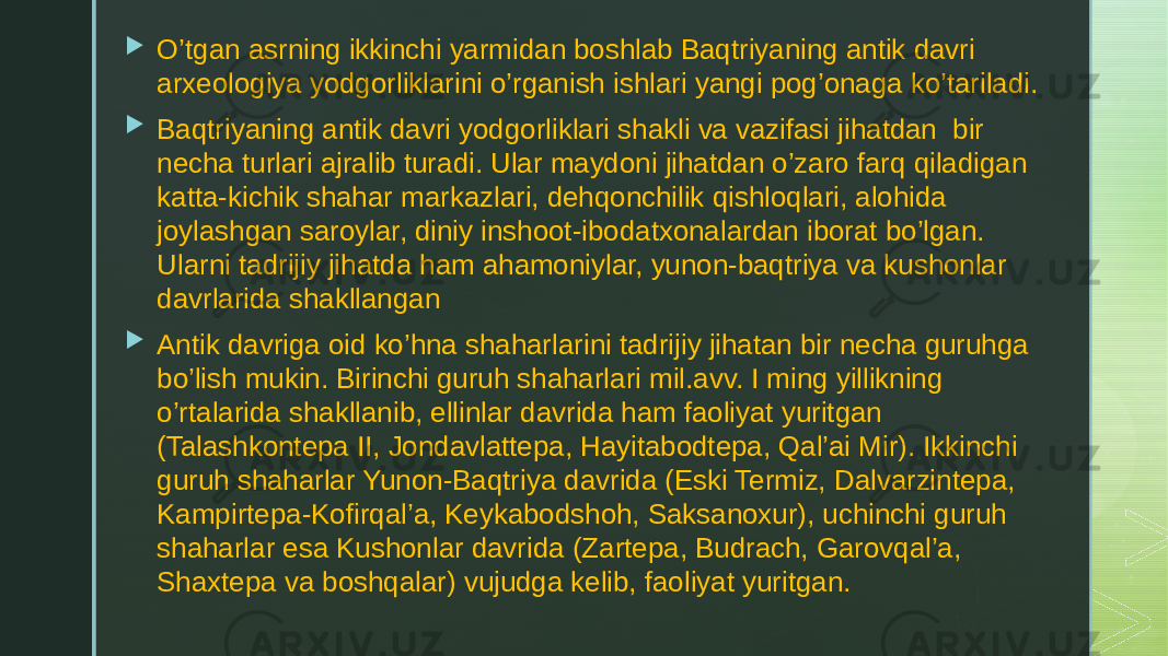  O’tgan asrning ikkinchi yarmidan boshlab Baqtriyaning antik davri arxeologiya yodgorliklarini o’rganish ishlari yangi pog’onaga ko’tariladi.  Baqtriyaning antik davri yodgorliklari shakli va vazifasi jihatdan bir necha turlari ajralib turadi. Ular maydoni jihatdan o’zaro farq qiladigan katta-kichik shahar markazlari, dehqonchilik qishloqlari, alohida joylashgan saroylar, diniy inshoot-ibodatxonalardan iborat bo’lgan. Ularni tadrijiy jihatda ham ahamoniylar, yunon-baqtriya va kushonlar davrlarida shakllangan  Antik davriga oid ko’hna shaharlarini tadrijiy jihatan bir necha guruhga bo’lish mukin. Birinchi guruh shaharlari mil.avv. I ming yillikning o’rtalarida shakllanib, ellinlar davrida ham faoliyat yuritgan (Talashkontepa II, Jondavlattepa, Hayitabodtepa, Qal’ai Mir). Ikkinchi guruh shaharlar Yunon-Baqtriya davrida (Eski Termiz, Dalvarzintepa, Kampirtepa-Kofirqal’a, Keykabodshoh, Saksanoxur), uchinchi guruh shaharlar esa Kushonlar davrida (Zartepa, Budrach, Garovqal’a, Shaxtepa va boshqalar) vujudga kelib, faoliyat yuritgan. 