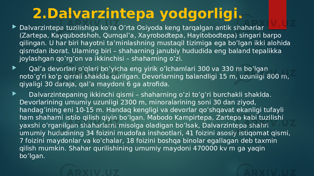 2.Dalvarzintepa yodgorligi.  Dalvarzintepa tuzilishiga ko’ra O’rta Osiyoda keng tarqalgan antik shaharlar (Zartepa, Kayqubodshoh, Qumqal’a, Xayrobodtepa, Hayitobodtepa) singari barpo qilingan. U har biri hayotni ta’minlashning mustaqil tizimiga ega bo’lgan ikki alohida qismdan iborat. Ularning biri – shaharning janubiy hududida eng baland tepalikka joylashgan qo’rg’on va ikkinchisi – shaharning o’zi.  Qal’a devorlari o’qlari bo’yicha eng yirik o’lchamlari 300 va 330 m bo’lgan noto’g’ri ko’p qirrali shaklda qurilgan. Devorlarning balandligi 15 m, uzunligi 800 m, qiyaligi 30 daraja, qal’a maydoni 6 ga atrofida.  Dalvarzintepaning ikkinchi qismi – shaharning o’zi to’g’ri burchakli shaklda. Devorlarining umumiy uzunligi 2300 m, minoralarining soni 30 dan ziyod, handag’ining eni 10-15 m. Handaq kengligi va devorlar qo’shqavat ekanligi tufayli ham shaharni istilo qilish qiyin bo’lgan. Mabodo Kampirtepa, Zartepa kabi tuzilishi yaxshi o’rganilgan shaharlarni misolga oladigan bo’lsak, Dalvarzintepa shahri umumiy hududining 34 foizini mudofaa inshootlari, 41 foizini asosiy istiqomat qismi, 7 foizini maydonlar va ko’chalar, 18 foizini boshqa binolar egallagan deb taxmin qilish mumkin. Shahar qurilishining umumiy maydoni 470000 kv m ga yaqin bo’lgan. 