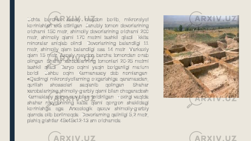 Uchta burchak asosiy maydon bo’lib, mikrorelyef ko’rinishlari aks ettirilgan. Janubiy tomon devorlarining o’lchami 150 metr, shimoliy devorlarining o’lchami 200 metr, shimoliy qismi 170 metrni tashkil qiladi. Ikkita minoralar aniqlab olindi. Devorlarining balandligi 11 metr, shimoliy qism balandligi esa 14 metr. Markaziy qism 15 metr. Asosiy maydon barcha tomondan o’rab olingan. Shahar xarobalarining tomonlari 20-25 metrni tashkil qiladi. Daryo oqimi yaqin bo’lganligi ma’lum bo’ldi. Ushbu oqim Karmanasoy deb nomlangan. «Qadimgi mikrorelyeflarning o’zgarishiga qaramasdan, qurilish shosselari saqlanib qolingan. Shahar xarobalarining shimoliy-g’arbiy qismi bilan chegaradosh Karmakisoy doimo suv bilan to’ldirilgan. Hozirgi vaqtda shahar maydonining katta qismi qo’rg’on shaklidagi ko’rinishga ega. Arxeologik qazuv shimoliy-g’arbiy qismda olib borilmoqda. Devorlarning qalinligi 5,2 metr, pishiq g’ishtlar 45x45x12-13 sm o’lchamda. 