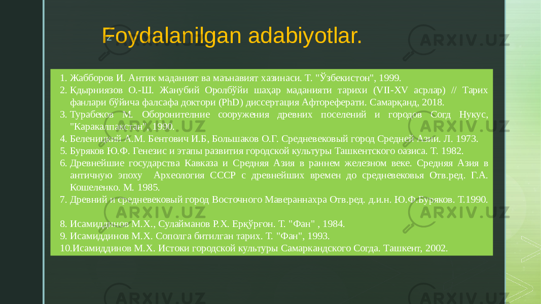 z Foydalanilgan adabiyotlar. 1. Жабборов И. Антик маданият ва маънавият хазинаси. Т. &#34;Ўзбекистон&#34;, 1999. 2. Кдырниязов О.-Ш. Жанубий Оролбўйи шаҳар маданияти тарихи (VII-XV асрлар) // Тарих фанлари бўйича фалсафа доктори (PhD) диссертация Афтореферати. Самарқанд, 2018. 3. Турабеков М. Оборонителние сооружения древних поселений и городов Согд Нукус, &#34;Каракалпакстан&#34;, 1990. 4. Беленицкий А.М. Бентович И.Б, Большаков О.Г. Средневековый город Средней Азии. Л. 1973. 5. Буряков Ю.Ф. Генезис и этапы развития городской культуры Ташкентского оазиса. Т. 1982. 6. Древнейшие государства Кавказа и Средняя Азия в раннем железном веке. Средняя Азия в античную эпоху Археология СССР с древнейших времен до средневековья Отв.ред. Г.А. Кошеленко. М. 1985. 7. Древний и средневековый город Восточного Мавераннахра Отв.ред. д.и.н. Ю.Ф.Буряков. Т.1990. 8. Исамиддинов М.Х., Сулайманов Р.Х. Ерқўрғон. Т. &#34;Фан&#34; , 1984. 9. Исамиддинов М.Х. Сополга битилган тарих. Т. &#34;Фан&#34;, 1993. 10. Исамиддинов М.Х. Истоки городской культуры Самаркандского Согда. Ташкент, 2002. 