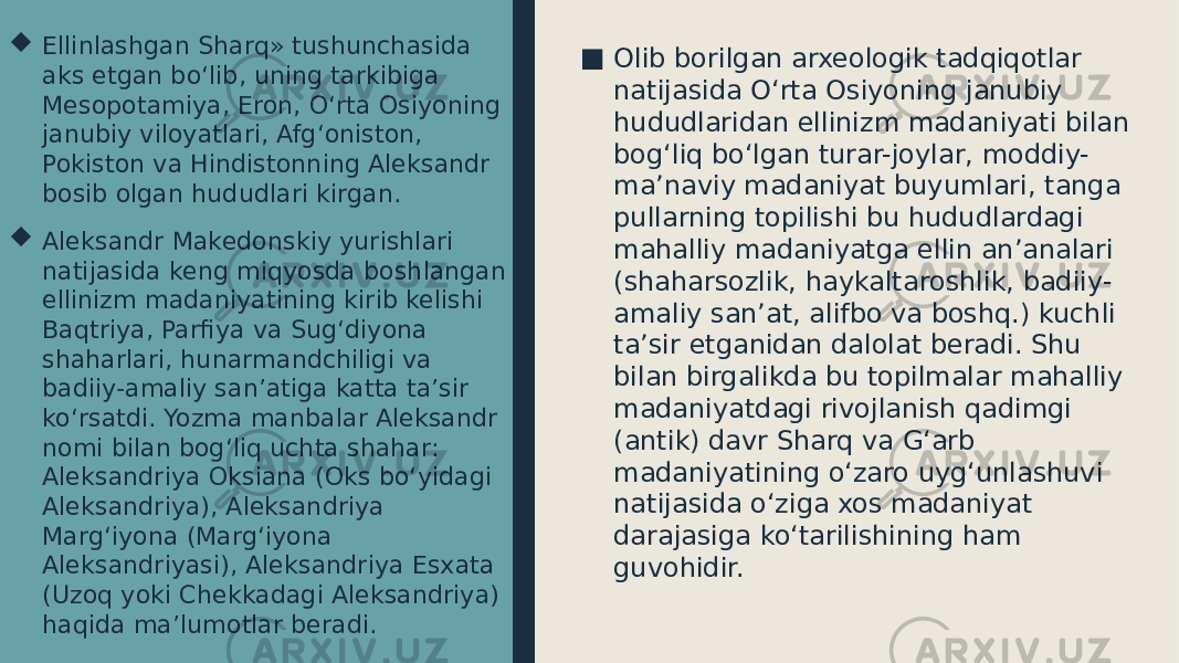 ■ Olib borilgan arxeologik tadqiqotlar natijasida O‘rta Osiyoning janubiy hududlaridan ellinizm madaniyati bilan bog‘liq bo‘lgan turar-joylar, moddiy- ma’naviy madaniyat buyumlari, tanga pullarning topilishi bu hududlardagi mahalliy madaniyatga ellin an’analari (shaharsozlik, haykaltaroshlik, badiiy- amaliy san’at, alifbo va boshq.) kuchli ta’sir etganidan dalolat beradi. Shu bilan birgalikda bu topilmalar mahalliy madaniyatdagi rivojlanish qadimgi (antik) davr Sharq va G‘arb madaniyatining o‘zaro uyg‘unlashuvi natijasida o‘ziga xos madaniyat darajasiga ko‘tarilishining ham guvohidir. Ellinlashgan Sharq» tushunchasida aks etgan bo‘lib, uning tarkibiga Mesopotamiya, Eron, O‘rta Osiyoning janubiy viloyatlari, Afg‘oniston, Pokiston va Hindistonning Aleksandr bosib olgan hududlari kirgan.  Aleksandr Makedonskiy yurishlari natijasida keng miqyosda boshlangan ellinizm madaniyatining kirib kelishi Baqtriya, Parfiya va Sug‘diyona shaharlari, hunarmandchiligi va badiiy-amaliy san’atiga katta ta’sir ko‘rsatdi. Yozma manbalar Aleksandr nomi bilan bog‘liq uchta shahar: Aleksandriya Oksiana (Oks bo‘yidagi Aleksandriya), Aleksandriya Marg‘iyona (Marg‘iyona Aleksandriyasi), Aleksandriya Esxata (Uzoq yoki Chekkadagi Aleksandriya) haqida ma’lumotlar beradi. 