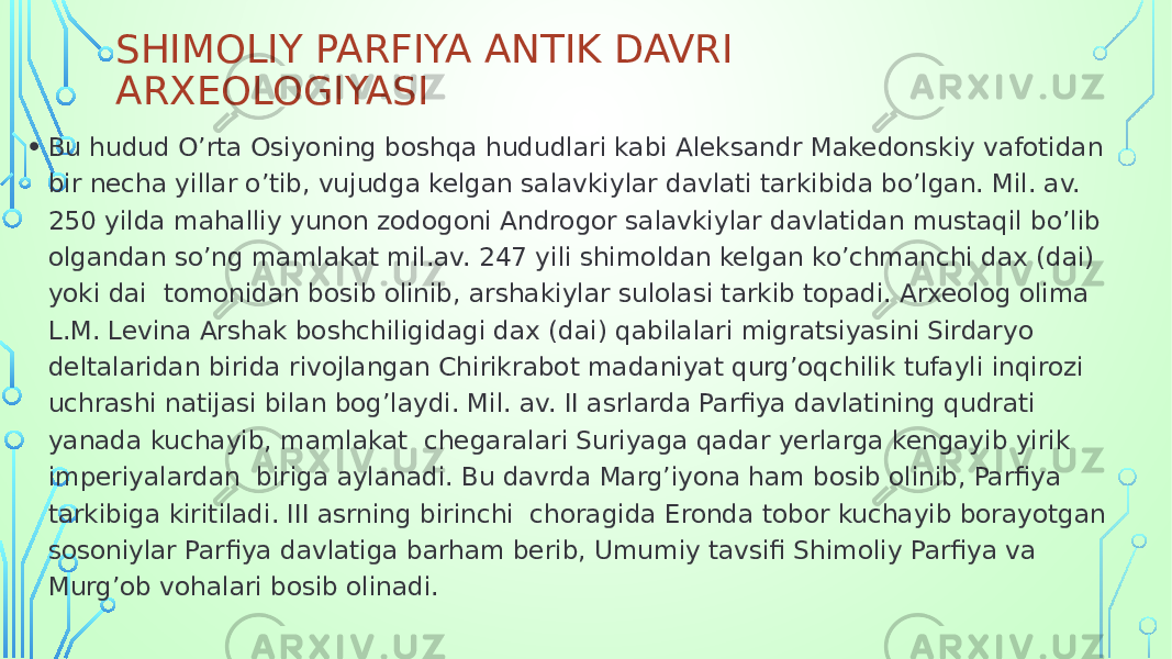 SHIMOLIY PARFIYA ANTIK DAVRI ARXEOLOGIYASI • Bu hudud O’rta Osiyoning boshqa hududlari kabi Aleksandr Makedonskiy vafotidan bir necha yillar o’tib, vujudga kelgan salavkiylar davlati tarkibida bo’lgan. Mil. av. 250 yilda mahalliy yunon zodogoni Androgor salavkiylar davlatidan mustaqil bo’lib olgandan so’ng mamlakat mil.av. 247 yili shimoldan kelgan ko’chmanchi dax (dai) yoki dai tomonidan bosib olinib, arshakiylar sulolasi tarkib topadi. Arxeolog olima L.M. Levina Arshak boshchiligidagi dax (dai) qabilalari migratsiyasini Sirdaryo deltalaridan birida rivojlangan Chirikrabot madaniyat qurg’oqchilik tufayli inqirozi uchrashi natijasi bilan bog’laydi. Mil. av. II asrlarda Parfiya davlatining qudrati yanada kuchayib, mamlakat chegaralari Suriyaga qadar yerlarga kengayib yirik imperiyalardan biriga aylanadi. Bu davrda Marg’iyona ham bosib olinib, Parfiya tarkibiga kiritiladi. III asrning birinchi choragida Eronda tobor kuchayib borayotgan sosoniylar Parfiya davlatiga barham berib, Umumiy tavsifi Shimoliy Parfiya va Murg’ob vohalari bosib olinadi. 