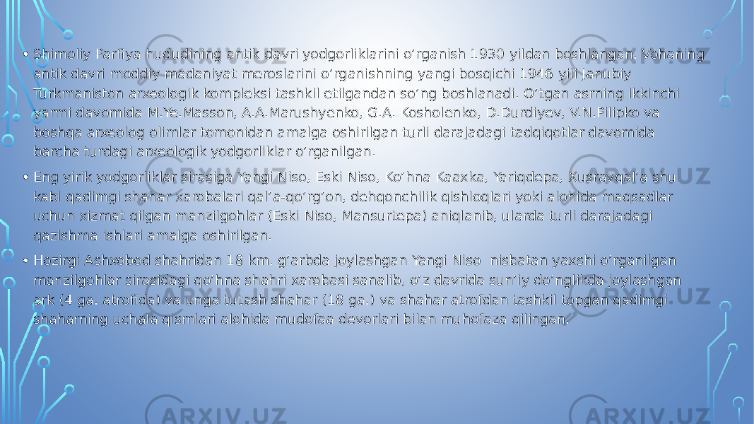 • Shimoliy Parfiya hududining antik davri yodgorliklarini o’rganish 1930 yildan boshlangan. Vohaning antik davri moddiy madaniyat meroslarini o’rganishning yangi bosqichi 1946 yili Janubiy Turkmaniston arxeologik kompleksi tashkil etilgandan so’ng boshlanadi. O’tgan asrning ikkinchi yarmi davomida M.Ye.Masson, A.A.Marushyenko, G.A. Kosholenko, D.Durdiyev, V.N.Pilipko va boshqa arxeolog olimlar tomonidan amalga oshirilgan turli darajadagi tadqiqotlar davomida barcha turdagi arxeologik yodgorliklar o’rganilgan. • Eng yirik yodgorliklar sirasiga Yangi Niso, Eski Niso, Ko’hna Kaaxka, Yariqdepa, Xusravqal’a shu kabi qadimgi shahar xarobalari qal’a-qo’rg’on, dehqonchilik qishloqlari yoki alohida maqsadlar uchun xizmat qilgan manzilgohlar (Eski Niso, Mansurtepa) aniqlanib, ularda turli darajadagi qazishma ishlari amalga oshirilgan. • Hozirgi Ashxobod shahridan 18 km. g’arbda joylashgan Yangi Niso nisbatan yaxshi o’rganilgan manzilgohlar sirasidagi qo’hna shahri xarobasi sanalib, o’z davrida sun’iy do’nglikda joylashgan ark (4 ga. atrofida) va unga tutash shahar (18 ga.) va shahar atrofdan tashkil topgan qadimgi shaharning uchala qismlari alohida mudofaa devorlari bilan muhofaza qilingan. 