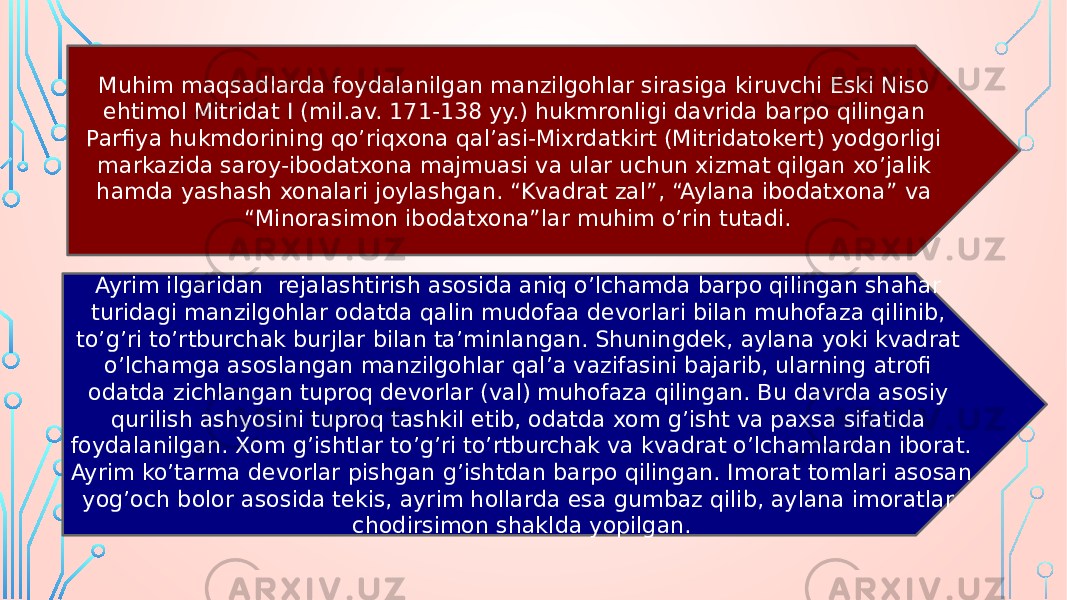 Muhim maqsadlarda foydalanilgan manzilgohlar sirasiga kiruvchi Eski Niso ehtimol Mitridat I (mil.av. 171-138 yy.) hukmronligi davrida barpo qilingan Parfiya hukmdorining qo’riqxona qal’asi-Mixrdatkirt (Mitridatokert) yodgorligi markazida saroy-ibodatxona majmuasi va ular uchun xizmat qilgan xo’jalik hamda yashash xonalari joylashgan. “Kvadrat zal”, “Aylana ibodatxona” va “Minorasimon ibodatxona”lar muhim o’rin tutadi. Ayrim ilgaridan rejalashtirish asosida aniq o’lchamda barpo qilingan shahar turidagi manzilgohlar odatda qalin mudofaa devorlari bilan muhofaza qilinib, to’g’ri to’rtburchak burjlar bilan ta’minlangan. Shuningdek, aylana yoki kvadrat o’lchamga asoslangan manzilgohlar qal’a vazifasini bajarib, ularning atrofi odatda zichlangan tuproq devorlar (val) muhofaza qilingan. Bu davrda asosiy qurilish ashyosini tuproq tashkil etib, odatda xom g’isht va paxsa sifatida foydalanilgan. Xom g’ishtlar to’g’ri to’rtburchak va kvadrat o’lchamlardan iborat. Ayrim ko’tarma devorlar pishgan g’ishtdan barpo qilingan. Imorat tomlari asosan yog’och bolor asosida tekis, ayrim hollarda esa gumbaz qilib, aylana imoratlar chodirsimon shaklda yopilgan. 