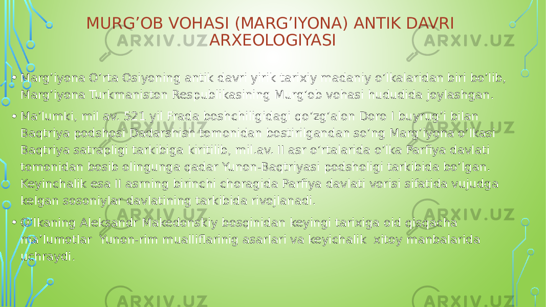 MURG’OB VOHASI (MARG’IYONA) ANTIK DAVRI ARXEOLOGIYASI • Marg’iyona O’rta Osiyoning antik davri yirik tarixiy madaniy o’lkalaridan biri bo’lib, Marg’iyona Turkmaniston Respublikasining Murg’ob vohasi hududida joylashgan. • Ma’lumki, mil av. 521 yil Frada boshchiligidagi qo’zg’alon Doro I buyrug’i bilan Baqtriya podshosi Dadarshish tomonidan bostirilgandan so’ng Marg’iyona o’lkasi Baqtriya satrapligi tarkibiga kiritilib, mil.av. II asr o’rtalarida o’lka Parfiya davlati tomonidan bosib olingunga qadar Yunon-Baqtriyasi podsholigi tarkibida bo’lgan. Keyinchalik esa II asrning birinchi choragida Parfiya davlati vorisi sifatida vujudga kelgan sosoniylar davlatining tarkibida rivojlanadi. • O’lkaning Aleksandr Makedonskiy bosqinidan keyingi tarixiga oid qisqacha ma’lumotlar Yunon-rim mualliflarinig asarlari va keyichalik xitoy manbalarida uchraydi. 